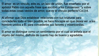 El amor es un vinculo, esto es, un lazo de unión, fue enseñado por el
apóstol Pablo con aquella frase que escribió a los Colosenses: “y sobre
todas estas cosas vestíos de amor, que es el vinculo perfecto”Col.3:4.
Al afirmar que Dios establece relaciones con sus criaturas para
concederles todo el bien posible, se hace hincapie en que desea ver a los
hombre unidos a Él, para concederles sus favores y misericordias.
El amor se distingue como un sentimiento por el cual se anhela que el
objeto del mismo, disfrute de cuanto hay de bueno y agradable.
 