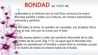 Sal 119:57-68
La Bondad es el atributo por el cual Dios comunica la mayor
felicidad posible a todas sus criaturas, de manera espontanea,
incesante y perfecta.
La felicidad, la dicha, no pueden ser causadas por el placer físico
o por el mal, sino por la virtud, por el bien.
Si toda buena dadiva y todo don perfecto desciende de lo alto,
del Padre de las luces (Stg 1:17), se sigue que la felicidad solo
puede ser poseída por el hombre a quien Dios la conceda, ya que
Él es dueño de todos los bienes todas las virtudes.
 