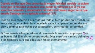 Cuando se dice que Dios comunica la mayor felicidad posible, se quiere
decir que la felicidad verdadera solo puede ser ofrecida por Él, ya que
solo Él es poseedor y dispensador de todos los bienes, según se ve que
enseña Santiago en su epístola universal (1:7).
Dios no solo concede a sus criaturas todo el bien posible en virtud de su
amor, sino que también les concede la capacidad para comprender ese
bien y sentirse satisfechas por su posesión, en virtud de su bondad.
Si Dios enseña a los pecadores el camino de la salvación es porque Dios
es bueno. Sal 25:8, dicho de otro modo, Dios enseña el camino del reino
a los hombres para que ellos sean felices eternamente.
 