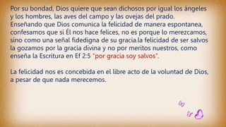 Por su bondad, Dios quiere que sean dichosos por igual los ángeles
y los hombres, las aves del campo y las ovejas del prado.
Enseñando que Dios comunica la felicidad de manera espontanea,
confesamos que si Él nos hace felices, no es porque lo merezcamos,
sino como una señal fidedigna de su gracia.la felicidad de ser salvos
la gozamos por la gracia divina y no por meritos nuestros, como
enseña la Escritura en Ef 2:5 “por gracia soy salvos”.
La felicidad nos es concebida en el libre acto de la voluntad de Dios,
a pesar de que nada merecemos.
 