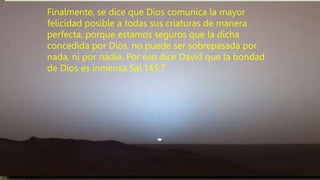 Finalmente, se dice que Dios comunica la mayor
felicidad posible a todas sus criaturas de manera
perfecta, porque estamos seguros que la dicha
concedida por Dios, no puede ser sobrepasada por
nada, ni por nadie. Por eso dice David que la bondad
de Dios es inmensa Sal.145:7.
 