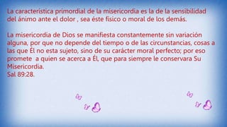 La característica primordial de la misericordia es la de la sensibilidad
del ánimo ante el dolor , sea éste físico o moral de los demás.
La misericordia de Dios se manifiesta constantemente sin variación
alguna, por que no depende del tiempo o de las circunstancias, cosas a
las que Él no esta sujeto, sino de su carácter moral perfecto; por eso
promete a quien se acerca a Él, que para siempre le conservara Su
Misericordia.
Sal 89:28.
 