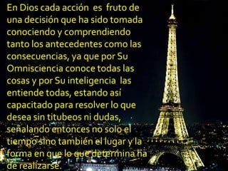 En Dios cada acción es fruto de
una decisión que ha sido tomada
conociendo y comprendiendo
tanto los antecedentes como las
consecuencias, ya que por Su
Omnisciencia conoce todas las
cosas y por Su inteligencia las
entiende todas, estando así
capacitado para resolver lo que
desea sin titubeos ni dudas,
señalando entonces no solo el
tiempo sino también el lugar y la
forma en que lo que determina ha
de realizarse.
 