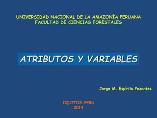 UNIVERSIDAD NACIONAL DE LA AMAZONÍA PERUANA
FACULTAD DE CIENCIAS FORESTALES
Jorge M. Espíritu Pezantes
IQUITOS-PERU
2014
ATRIBUTOS Y VARIABLES
 