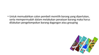 • Untuk memudahkan calon pembeli memilih barang yang diperlukan,
serta mempermudah dalam melakukan penataan barang maka harus
dilakukan pengelompokan barang dagangan atau grouping
 