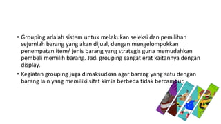 • Grouping adalah sistem untuk melakukan seleksi dan pemilihan
sejumlah barang yang akan dijual, dengan mengelompokkan
penempatan item/ jenis barang yang strategis guna memudahkan
pembeli memilih barang. Jadi grouping sangat erat kaitannya dengan
display.
• Kegiatan grouping juga dimaksudkan agar barang yang satu dengan
barang lain yang memiliki sifat kimia berbeda tidak bercampur.
 