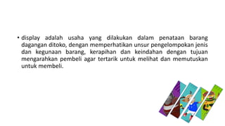 • display adalah usaha yang dilakukan dalam penataan barang
dagangan ditoko, dengan memperhatikan unsur pengelompokan jenis
dan kegunaan barang, kerapihan dan keindahan dengan tujuan
mengarahkan pembeli agar tertarik untuk melihat dan memutuskan
untuk membeli.
 