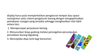 display harus pula memperhatikan pengaturan tempat atau space
manajemen yaitu sistem pengaturan barang dengan mengoptimalkan
pemakaian ruangan yang tersedia sehingga menghasilkan nilai lebih
antara lain;
1. Mempercepat perputaran barang
2. Menurunkan biaya gudang melalui pencegahan penumpukan
persediaan barang digudang
3. Menciptaka daya tarik bagi konsumen
 