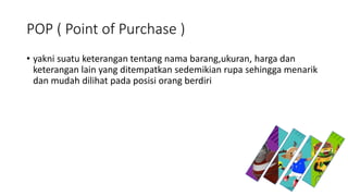 POP ( Point of Purchase )
• yakni suatu keterangan tentang nama barang,ukuran, harga dan
keterangan lain yang ditempatkan sedemikian rupa sehingga menarik
dan mudah dilihat pada posisi orang berdiri
 
