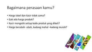 Bagaimana perasaan kamu?
• Harga label dan kasir tidak sama?
• Gak ada harga produk?
• Kasir mengetik setiap kode produk yang dibeli?
• Harga berubah- ubah, kadang mahal –kadang murah?
 