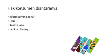 Hak konsumen diantaranya:
• Informasi yang benar
• Jelas
• Kondisi jujur
• Jaminan barang
 