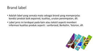 Brand label
• Adalah label yang semata-mata sebagai brand yang memperjelas
kondisi produk baik expaired, kualitas, urutan penempatan, dll.
• Label jenis ini terdapat pada kain atau tekstil seperti memberi
informasi kualitas produk seperti : sanforized, Berkoliin, Tetoron, dll.
 