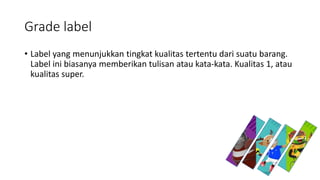 Grade label
• Label yang menunjukkan tingkat kualitas tertentu dari suatu barang.
Label ini biasanya memberikan tulisan atau kata-kata. Kualitas 1, atau
kualitas super.
 