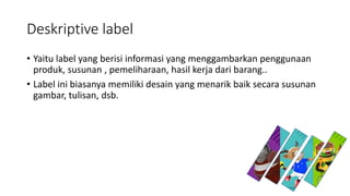 Deskriptive label
• Yaitu label yang berisi informasi yang menggambarkan penggunaan
produk, susunan , pemeliharaan, hasil kerja dari barang..
• Label ini biasanya memiliki desain yang menarik baik secara susunan
gambar, tulisan, dsb.
 
