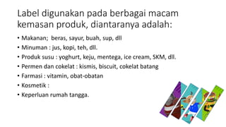 Label digunakan pada berbagai macam
kemasan produk, diantaranya adalah:
• Makanan; beras, sayur, buah, sup, dll
• Minuman : jus, kopi, teh, dll.
• Produk susu : yoghurt, keju, mentega, ice cream, SKM, dll.
• Permen dan cokelat : kismis, biscuit, cokelat batang
• Farmasi : vitamin, obat-obatan
• Kosmetik :
• Keperluan rumah tangga.
 
