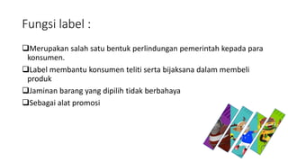 Fungsi label :
Merupakan salah satu bentuk perlindungan pemerintah kepada para
konsumen.
Label membantu konsumen teliti serta bijaksana dalam membeli
produk
Jaminan barang yang dipilih tidak berbahaya
Sebagai alat promosi
 