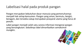 Labelisasi halal pada produk pangan
Pangan merupakan kebutuhan dasar manusia yang pemenuhannya
menjadi hak setiap konsumen. Pangan yang aman, bermutu, bergizi,
beragam, dan tersedia cukup merupakan prasyarat utama yang harus di
penuhi.
Label pangan menjadi salah satu sarana informasi mengenai pangan
yang bersangkutan. Sebaiknya label dimanfaatkan semaksimal
mungkin.
 