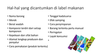 Hal-hal yang dicantumkan di label makanan
• Nama barang
• Merek
• Berat wadah
• Komposisi terdiri dari setiap
komponen
• Kepekaan dan sifat bahan
• Alamat lengkap produsen dan
penyalur
• Cara pemakaian (produk tertentu)
• Tanggal kadaluarsa
• Efek samping
• Cara penyimpanan
• Barang tertentu perlu manual
• Peringatan
• Layak konsumsi
•
 