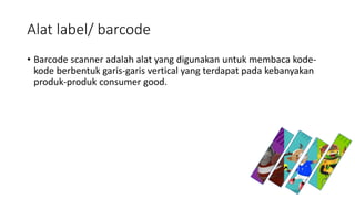 Alat label/ barcode
• Barcode scanner adalah alat yang digunakan untuk membaca kode-
kode berbentuk garis-garis vertical yang terdapat pada kebanyakan
produk-produk consumer good.
 