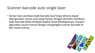 Scanner barcode auto single laser
• Sensor laser pembaca kode barcode dual fungsi dimana dapat
dipergunakan secara auto yang mampu dengan otomatis membaca
kode barcode ketika terdapat produk lewat dihadapannya, maupun
digunakan secara manual dengan mengangkat scanner barcode ini
dari stand unitnya.
 