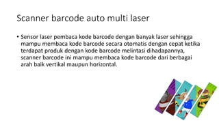 Scanner barcode auto multi laser
• Sensor laser pembaca kode barcode dengan banyak laser sehingga
mampu membaca kode barcode secara otomatis dengan cepat ketika
terdapat produk dengan kode barcode melintasi dihadapannya,
scanner barcode ini mampu membaca kode barcode dari berbagai
arah baik vertikal maupun horizontal.
 