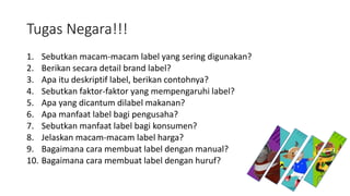 Tugas Negara!!!
1. Sebutkan macam-macam label yang sering digunakan?
2. Berikan secara detail brand label?
3. Apa itu deskriptif label, berikan contohnya?
4. Sebutkan faktor-faktor yang mempengaruhi label?
5. Apa yang dicantum dilabel makanan?
6. Apa manfaat label bagi pengusaha?
7. Sebutkan manfaat label bagi konsumen?
8. Jelaskan macam-macam label harga?
9. Bagaimana cara membuat label dengan manual?
10. Bagaimana cara membuat label dengan huruf?
 