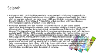 Sejarah
• Pada tahun 1932, Wallace Flint membuat sistem pemeriksaan barang di perusahaan
retail. Awalnya, teknologi kode batang dikendalikan oleh perusahaan retail, lalu diikuti
oleh perusahaan industri. Lalu pada tahun 1948, pemilik toko makanan lokal meminta
Drexel Institute of Technology di Philadelphia, untuk membuat sistem pembacaan
informasi produk selama checkout secara otomatis.
• Kemudian Bernard Silver dan Norman Joseph Woodland, lulusan Drexel patent
application, bergabung untuk mencari solusi. Woodland mengusulkan tinta yang sensitif
terhadap sinar ultraviolet. Prototipe ditolak karena tidak stabil dan mahal. Tangal 20
Oktober 1949 Woodland dan Silver berhasil membuat prototipe yang lebih baik. Akhirnya
pada tanggal 7 Oktober 1952, mereka mendapat hak paten dari hasil penelitian mereka.
1966: Pertama kalinya kode batang dipakai secara komersial adalah pada tahun 1970
ketika Logicon Inc. membuat Universal Grocery Products Identification Standard (UGPIC).
• Perusahaan pertama yang memproduksi perlengkapan kode batang untuk perdagangan
retail adalah Monach Marking. Pemakaian di dunia industri pertama kali oleh Plessey
Telecommunications. Pada tahun 1972, Toko Kroger di Cincinnati mulai menggunakan
bull’s-eye code. Selain itu, sebuah komite dibentuk dalam grocery industry untuk
memilih kode standar yang akan digunakan di industry.
 