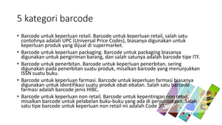 5 kategori barcode
• Barcode untuk keperluan retail. Barcode untuk keperluan retail, salah satu
contohnya adalah UPC (Universal Price Codes), biasanya digunakan untuk
keperluan produk yang dijual di supermarket.
• Barcode untuk keperluan packaging. Barcode untuk packaging biasanya
digunakan untuk pengiriman barang, dan salah satunya adalah barcode tipe ITF.
• Barcode untuk penerbitan. Barcode untuk keperluan penerbitan, sering
digunakan pada penerbitan suatu produk, misalkan barcode yang menunjukkan
ISSN suatu buku.
• Barcode untuk keperluan farmasi. Barcode untuk keperluan farmasi biasanya
digunakan untuk identifikasi suatu produk obat-obatan. Salah satu barcode
farmasi adalah barcode jenis HIBC.
• Barcode untuk keperluan non retail. Barcode untuk kepentingan non retail,
misalkan barcode untuk pelabelan buku-buku yang ada di perpustakaan. Salah
satu tipe barcode untuk keperluan non retail ini adalah Code 39.
 
