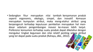 • Sedangkan fitur merupakan nilai tambah kenyamanan produk
seperti ergonomis, ekologis, simpel, dan inovatif. Kemasan
merupakan kumpulan atribut, maka meng-etahui atribut yang
berpengaruh terhadap keputusan pembelian merupakan hal men-
dasar sebelum pengembangan inovasi ke-masan lebih lanjut.
Preferensi konsumen terhadap suatu produk dapat diketahui dengan
mengukur tingkat kegunaan dan nilai relatif penting setiap atribut
yang ter-dapat pada suatu produk (Rahayu, dkk., 2012).
 