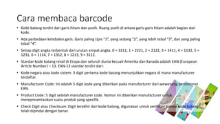 Cara membaca barcode
• Kode batang terdiri dari garis hitam dan putih. Ruang putih di antara garis-garis hitam adalah bagian dari
kode.
• Ada perbedaan ketebalan garis. Garis paling tipis “1”, yang sedang “2”, yang lebih tebal “3”, dan yang paling
tebal “4”.
• Setiap digit angka terbentuk dari urutan empat angka. 0 = 3211, 1 = 2221, 2 = 2122, 3 = 1411, 4 = 1132, 5 =
1231, 6 = 1114, 7 = 1312, 8 = 1213, 9 = 3112.
• Standar kode batang retail di Eropa dan seluruh dunia kecuali Amerika dan Kanada adalah EAN (European
Article Number) – 13. EAN-13 standar terdiri dari:
• Kode negara atau kode sistem: 3 digit pertama kode batang menunjukkan negara di mana manufacturer
terdaftar.
• Manufacturer Code: Ini adalah 5 digit kode yang diberikan pada manufacturer dari wewenang penomoran
EAN.
• Product Code: 5 digit setelah manufacturer code. Nomor ini diberikan manufacturer untuk
merepresentasikan suatu produk yang spesifik.
• Check Digit atau Checksum: Digit terakhir dari kode batang, digunakan untuk verifikasi bahwa kode batang
telah dipindai dengan benar.
 