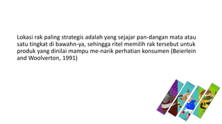 Lokasi rak paling strategis adalah yang sejajar pan-dangan mata atau
satu tingkat di bawahn-ya, sehingga ritel memilih rak tersebut untuk
produk yang dinilai mampu me-narik perhatian konsumen (Beierlein
and Woolverton, 1991)
 
