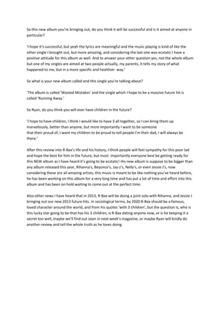 So this new album you’re bringing out, do you think it will be successful and is it aimed at anyone in
particular?

‘I hope it’s successful, but yeah the lyrics are meaningful and the music playing is kind of like the
other single I brought out, but more amazing, and considering the last one was ecstatic I have a
positive attitude for this album as well. And to answer your other question yes, not the whole album
but one of my singles are aimed at two people actually, my parents, it tells my story of what
happened to me, but in a more specific and healthier way.’

So what is your new album called and this single you’re talking about?

‘The album is called ‘Wasted Mistakes’ and the single which I hope to be a massive future hit is
called ‘Running Away.’

So Ryan, do you think you will ever have children in the future?

‘I hope to have children, I think I would like to have 3 all together, so I can bring them up
marvellously, better than anyone, but more importantly I want to be someone
that their proud of, I want my children to be proud to tell people I’m their dad, I will always be
there.’

After this review into R-Bax’s life and his history, I think people will feel sympathy for this poor lad
and hope the best for him in the future, but most importantly everyone best be getting ready for
this NEW album as I have heard it’s going to be ecstatic! His new album is suppose to be bigger than
any album released this year, Rihanna's, Beyonce's, Jay-z’s, Nelly’s, or even Jessie J’s, now
considering these are all amazing artists, this music is meant to be like nothing you’ve heard before,
he has been working on this album for a very long time and has put a lot of time and effort into this
album and has been on hold waiting to come out at the perfect time.

Also other news I have heard that in 2013, R-Bax will be doing a joint solo with Rihanna, and Jessie J
bringing out our new 2013 future hits. In sociological terms, by 2020 R-Bax should be a famous,
loved character around the world, and from his quotes ‘with 3 children’, but the question is, who is
this lucky star going to be that has his 3 children, is R-Bax dating anyone now, or is he keeping it a
secret too well, maybe we’ll find out soon in next week’s magazine, or maybe Ryan will kindly do
another review and tell the whole truth as he loves doing.
 