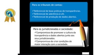 Para os tribunais de contas:
Para os jurisdicionados e sociedade:
Referencial de boas práticas de transparências.
Referencial de aderência à LAI.
Referencial de produção de dados abertos.
Compromisso de promover a cultura da
transparência e dados abertos junto aos
seus jurisdicionados.
Compromisso de criar condições de
maior interação com a sociedade.
 