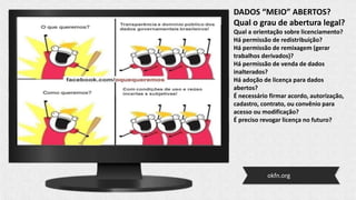 DADOS “MEIO” ABERTOS?
Qual o grau de abertura legal?
Qual a orientação sobre licenciamento?
Há permissão de redistribuição?
Há permissão de remixagem (gerar
trabalhos derivados)?
Há permissão de venda de dados
inalterados?
Há adoção de licença para dados
abertos?
É necessário firmar acordo, autorização,
cadastro, contrato, ou convênio para
acesso ou modificação?
É preciso revogar licença no futuro?
okfn.org
 