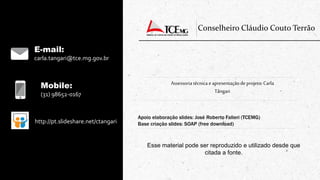 Mobile:
(31) 98652-0167
http://pt.slideshare.net/ctangari
Conselheiro Cláudio Couto Terrão
Apoio elaboração slides: José Roberto Falieri (TCEMG)
Base criação slides: SOAP (free download)
E-mail:
carla.tangari@tce.mg.gov.br
Assessoriatécnica eapresentaçãode projeto:Carla
Tângari
Esse material pode ser reproduzido e utilizado desde que
citada a fonte.
 