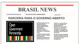 PARCERIA PARA O GOVERNO ABERTO
Iniciativa internacional que
pretende difundir e
incentivar globalmente
práticas governamentais
relacionadas à
transparência dos
governos, do acesso à
informação e à participação
social.
A OGP foi lançada em 20 de
setembro de 2011 e o Brasil
foi um dos seus
fundadores. Atualmente 69
paises integram a parceria.
A OGP é um veiculo para se
avançar mundialmente no
fortalecimento das
democracias e dos direitos
humanos, na luta contra a
corrupção e no fomento de
inovações e tecnologias para
transformar a governança do
século XXI.
No total os paises integrantes
assumiram até agora cerca de
mil compromissos para tornar
seus governos mais
transparentes.
BRASIL NEWS
POR UM PAÍS MAIS TRANSPARENTE - Desde 2011
www.governoaberto.cgu.gov.br
 