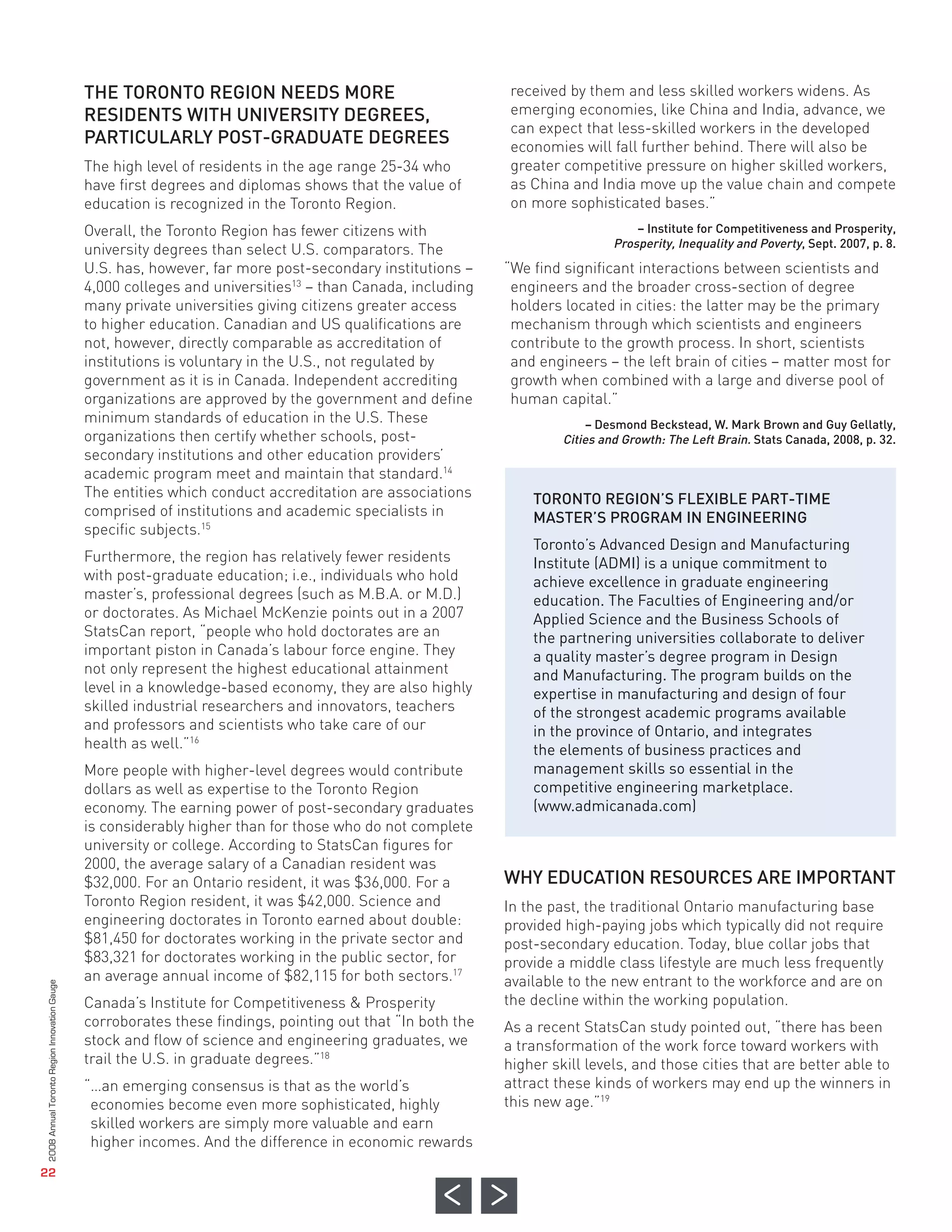 THE TORONTO REGION NEEDS MORE
                                              RESIDENTS WITH UNIVERSITY DEGREES,
                                              PARTICULARLY POST-GRADUATE DEGREES
                                                                                                             received by them and less skilled workers widens. As
                                                                                                             emerging economies, like China and India, advance, we
                                                                                                             can expect that less-skilled workers in the developed
                                                                                                             economies will fall further behind. There will also be
                                              The high level of residents in the age range 25-34 who         greater competitive pressure on higher skilled workers,
                                              have first degrees and diplomas shows that the value of        as China and India move up the value chain and compete
                                              education is recognized in the Toronto Region.                 on more sophisticated bases.”
                                              Overall, the Toronto Region has fewer citizens with
                                              university degrees than select U.S. comparators. The
                                              U.S. has, however, far more post-secondary institutions –     “We find significant interactions between scientists and
                                              4,000 colleges and universities13 – than Canada, including     engineers and the broader cross-section of degree
                                              many private universities giving citizens greater access       holders located in cities: the latter may be the primary
                                              to higher education. Canadian and US qualifications are        mechanism through which scientists and engineers
                                                                                                                                  – Institute for Competitiveness and Prosperity,
                                                                                                                              Prosperity, Inequality and Poverty, Sept. 2007, p. 8.




                                              not, however, directly comparable as accreditation of          contribute to the growth process. In short, scientists
                                              institutions is voluntary in the U.S., not regulated by        and engineers – the left brain of cities – matter most for
                                              government as it is in Canada. Independent accrediting         growth when combined with a large and diverse pool of
                                              organizations are approved by the government and define        human capital.”
                                              minimum standards of education in the U.S. These
                                              organizations then certify whether schools, post-
                                              secondary institutions and other education providers’
                                              academic program meet and maintain that standard.14
                                              The entities which conduct accreditation are associations         TORONTO REGION’S FLEXIBLE PART-TIME
                                              comprised of institutions and academic specialists in             MASTER’S PROGRAM IN ENGINEERING
                                                                                                                         – Desmond Beckstead, W. Mark Brown and Guy Gellatly,




                                              specific subjects.15
                                                                                                                     Cities and Growth: The Left Brain. Stats Canada, 2008, p. 32.




                                                                                                                Toronto’s Advanced Design and Manufacturing
                                              Furthermore, the region has relatively fewer residents            Institute (ADMI) is a unique commitment to
                                              with post-graduate education; i.e., individuals who hold          achieve excellence in graduate engineering
                                              master’s, professional degrees (such as M.B.A. or M.D.)           education. The Faculties of Engineering and/or
                                              or doctorates. As Michael McKenzie points out in a 2007           Applied Science and the Business Schools of
                                              StatsCan report, “people who hold doctorates are an               the partnering universities collaborate to deliver
                                              important piston in Canada’s labour force engine. They            a quality master’s degree program in Design
                                              not only represent the highest educational attainment             and Manufacturing. The program builds on the
                                              level in a knowledge-based economy, they are also highly          expertise in manufacturing and design of four
                                              skilled industrial researchers and innovators, teachers           of the strongest academic programs available
                                              and professors and scientists who take care of our                in the province of Ontario, and integrates
                                              health as well.”16                                                the elements of business practices and
                                              More people with higher-level degrees would contribute            management skills so essential in the




                                                                                                            WHY EDUCATION RESOURCES ARE IMPORTANT
                                              dollars as well as expertise to the Toronto Region                competitive engineering marketplace.
                                              economy. The earning power of post-secondary graduates            (www.admicanada.com)
                                              is considerably higher than for those who do not complete
                                              university or college. According to StatsCan figures for
                                              2000, the average salary of a Canadian resident was
                                              $32,000. For an Ontario resident, it was $36,000. For a
                                              Toronto Region resident, it was $42,000. Science and          In the past, the traditional Ontario manufacturing base
                                              engineering doctorates in Toronto earned about double:        provided high-paying jobs which typically did not require
                                              $81,450 for doctorates working in the private sector and      post-secondary education. Today, blue collar jobs that
                                              $83,321 for doctorates working in the public sector, for      provide a middle class lifestyle are much less frequently
                                              an average annual income of $82,115 for both sectors.17       available to the new entrant to the workforce and are on
                                              Canada’s Institute for Competitiveness & Prosperity           the decline within the working population.
                                              corroborates these findings, pointing out that “In both the   As a recent StatsCan study pointed out, “there has been
                                              stock and flow of science and engineering graduates, we       a transformation of the work force toward workers with
                                              trail the U.S. in graduate degrees.”18                        higher skill levels, and those cities that are better able to
                                              “…an emerging consensus is that as the world’s                attract these kinds of workers may end up the winners in
                                               economies become even more sophisticated, highly             this new age.”19
                                               skilled workers are simply more valuable and earn
                                               higher incomes. And the difference in economic rewards
2008 Annual Toronto Region Innovation Gauge




   22
 