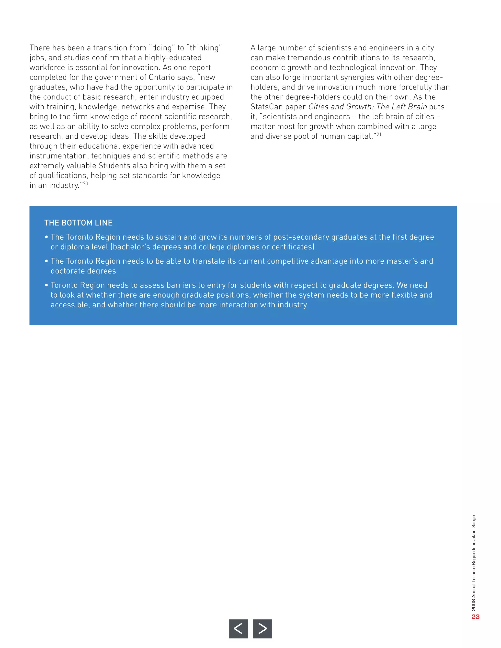 There has been a transition from “doing” to “thinking”       A large number of scientists and engineers in a city
jobs, and studies confirm that a highly-educated             can make tremendous contributions to its research,
workforce is essential for innovation. As one report         economic growth and technological innovation. They
completed for the government of Ontario says, “new           can also forge important synergies with other degree-
graduates, who have had the opportunity to participate in    holders, and drive innovation much more forcefully than
the conduct of basic research, enter industry equipped       the other degree-holders could on their own. As the
with training, knowledge, networks and expertise. They       StatsCan paper Cities and Growth: The Left Brain puts
bring to the firm knowledge of recent scientific research,   it, “scientists and engineers – the left brain of cities –
as well as an ability to solve complex problems, perform     matter most for growth when combined with a large
research, and develop ideas. The skills developed            and diverse pool of human capital.”21
through their educational experience with advanced
instrumentation, techniques and scientific methods are
extremely valuable Students also bring with them a set
of qualifications, helping set standards for knowledge
in an industry.”20



    THE BOTTOM LINE
    • The Toronto Region needs to sustain and grow its numbers of post-secondary graduates at the first degree
      or diploma level (bachelor’s degrees and college diplomas or certificates)
    • The Toronto Region needs to be able to translate its current competitive advantage into more master’s and
      doctorate degrees
    • Toronto Region needs to assess barriers to entry for students with respect to graduate degrees. We need
      to look at whether there are enough graduate positions, whether the system needs to be more flexible and
      accessible, and whether there should be more interaction with industry




                                                                                                                          2008 Annual Toronto Region Innovation Gauge




                                                                                                                                             23
 