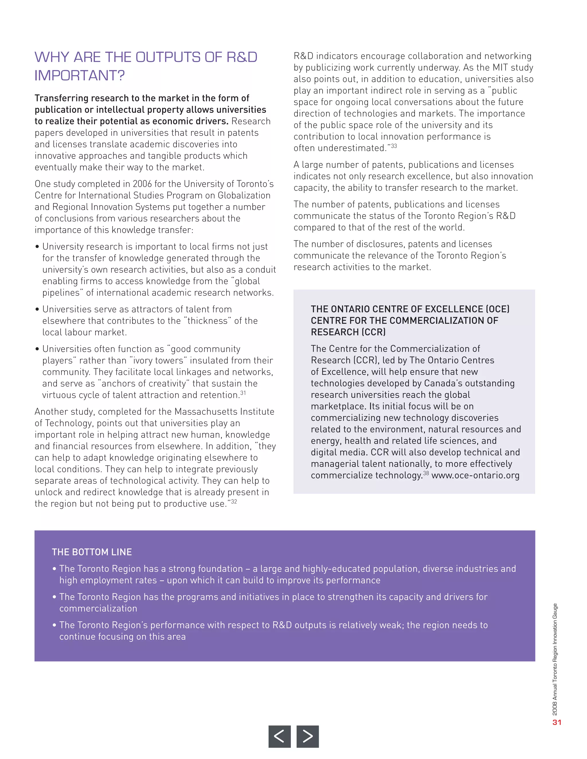 R&D indicators encourage collaboration and networking
                                                                by publicizing work currently underway. As the MIT study
                                                                also points out, in addition to education, universities also
                                                                play an important indirect role in serving as a “public
Transferring research to the market in the form of              space for ongoing local conversations about the future
publication or intellectual property allows universities        direction of technologies and markets. The importance
to realize their potential as economic drivers. Research        of the public space role of the university and its
papers developed in universities that result in patents         contribution to local innovation performance is
and licenses translate academic discoveries into                often underestimated.”33
innovative approaches and tangible products which
eventually make their way to the market.                        A large number of patents, publications and licenses
                                                                indicates not only research excellence, but also innovation
One study completed in 2006 for the University of Toronto’s     capacity, the ability to transfer research to the market.
Centre for International Studies Program on Globalization
and Regional Innovation Systems put together a number           The number of patents, publications and licenses
of conclusions from various researchers about the               communicate the status of the Toronto Region’s R&D
importance of this knowledge transfer:                          compared to that of the rest of the world.

• University research is important to local firms not just      The number of disclosures, patents and licenses
  for the transfer of knowledge generated through the           communicate the relevance of the Toronto Region’s
  university’s own research activities, but also as a conduit   research activities to the market.
  enabling firms to access knowledge from the “global
  pipelines” of international academic research networks.
• Universities serve as attractors of talent from                   THE ONTARIO CENTRE OF EXCELLENCE (OCE)
  elsewhere that contributes to the “thickness” of the              CENTRE FOR THE COMMERCIALIZATION OF
  local labour market.                                              RESEARCH (CCR)
WHY ARE THE OUTPUTS OF R&D




• Universities often function as “good community                    The Centre for the Commercialization of
  players” rather than “ivory towers” insulated from their          Research (CCR), led by The Ontario Centres
IMPORTANT?




  community. They facilitate local linkages and networks,           of Excellence, will help ensure that new
  and serve as “anchors of creativity” that sustain the             technologies developed by Canada’s outstanding
  virtuous cycle of talent attraction and retention.31              research universities reach the global
                                                                    marketplace. Its initial focus will be on
Another study, completed for the Massachusetts Institute
                                                                    commercializing new technology discoveries
of Technology, points out that universities play an
                                                                    related to the environment, natural resources and
important role in helping attract new human, knowledge
                                                                    energy, health and related life sciences, and
and financial resources from elsewhere. In addition, “they
                                                                    digital media. CCR will also develop technical and
can help to adapt knowledge originating elsewhere to
                                                                    managerial talent nationally, to more effectively
local conditions. They can help to integrate previously
                                                                    commercialize technology.38 www.oce-ontario.org
separate areas of technological activity. They can help to
unlock and redirect knowledge that is already present in
the region but not being put to productive use.”32




    THE BOTTOM LINE
    • The Toronto Region has a strong foundation – a large and highly-educated population, diverse industries and
      high employment rates – upon which it can build to improve its performance
    • The Toronto Region has the programs and initiatives in place to strengthen its capacity and drivers for
      commercialization
    • The Toronto Region’s performance with respect to R&D outputs is relatively weak; the region needs to
      continue focusing on this area
                                                                                                                               2008 Annual Toronto Region Innovation Gauge




                                                                                                                                                  31
 