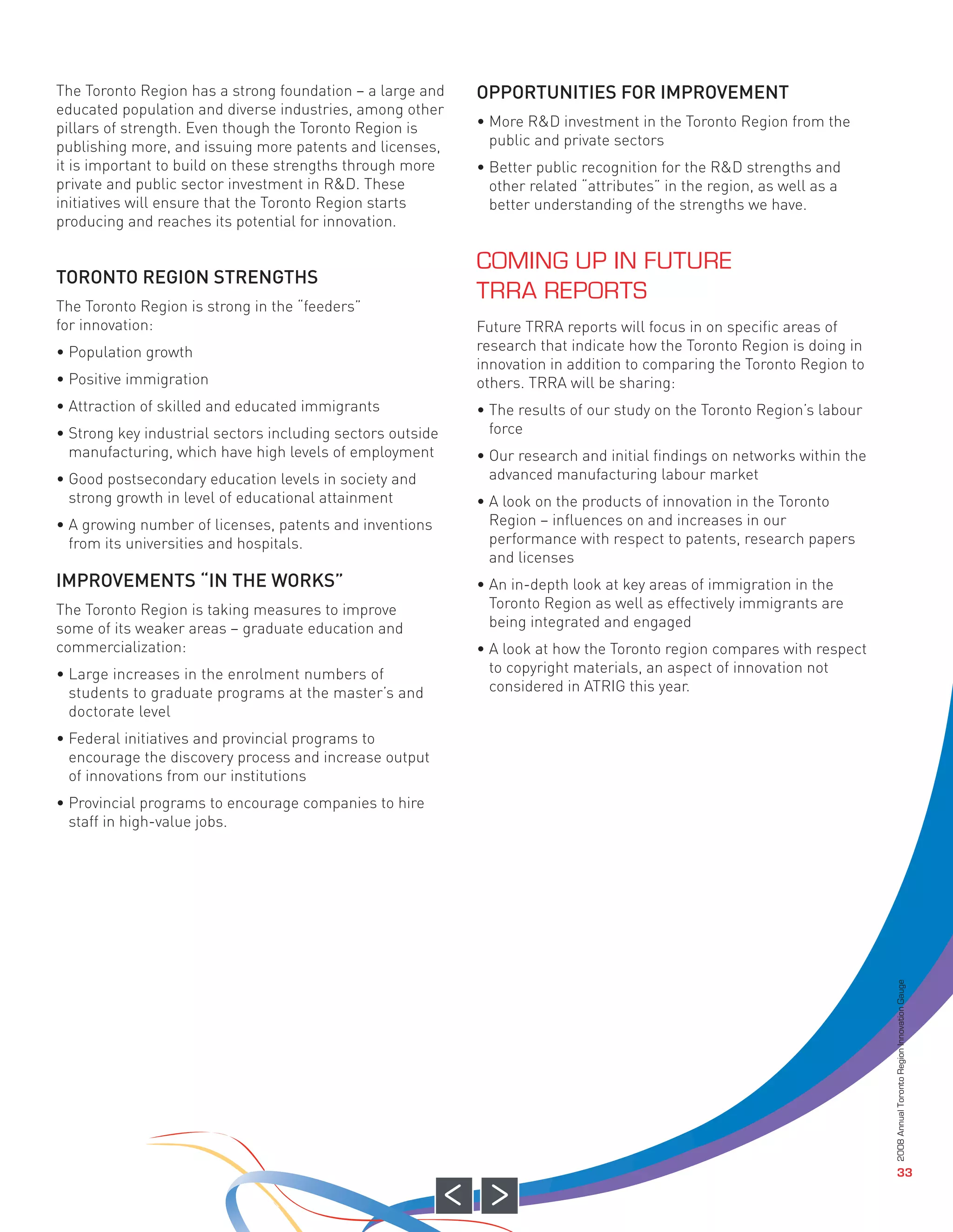 The Toronto Region has a strong foundation – a large and    OPPORTUNITIES FOR IMPROVEMENT
educated population and diverse industries, among other
pillars of strength. Even though the Toronto Region is      • More R&D investment in the Toronto Region from the
publishing more, and issuing more patents and licenses,       public and private sectors
it is important to build on these strengths through more    • Better public recognition for the R&D strengths and




TORONTO REGION STRENGTHS
private and public sector investment in R&D. These            other related “attributes” in the region, as well as a
initiatives will ensure that the Toronto Region starts        better understanding of the strengths we have.
producing and reaches its potential for innovation.




The Toronto Region is strong in the “feeders”
for innovation:                                             Future TRRA reports will focus in on specific areas of
• Population growth                                         research that indicate how the Toronto Region is doing in
                                                            innovation in addition to comparing the Toronto Region to
• Positive immigration                                      others. TRRA will be sharing:
• Attraction of skilled and educated immigrants             • The results of our study on the Toronto Region’s labour
• Strong key industrial sectors including sectors outside     force
  manufacturing, which have high levels of employment       • Our research and initial findings on networks within the
• Good postsecondary education levels in society and          advanced manufacturing labour market




IMPROVEMENTS “IN THE WORKS”
  strong growth in level of educational attainment          • A look on the products of innovation in the Toronto
• A growing number of licenses, patents and inventions        Region – influences on and increases in our
  from its universities and hospitals.                        performance with respect to patents, research papers
                                                              and licenses
                                                            • An in-depth look at key areas of immigration in the
The Toronto Region is taking measures to improve              Toronto Region as well as effectively immigrants are
some of its weaker areas – graduate education and             being integrated and engaged
commercialization:                                          • A look at how the Toronto region compares with respect
• Large increases in the enrolment numbers of                 to copyright materials, an aspect of innovation not
  students to graduate programs at the master’s and           considered in ATRIG this year.
  doctorate level
                                                            COMING UP IN FUTURE




• Federal initiatives and provincial programs to
  encourage the discovery process and increase output
                                                            TRRA REPORTS




  of innovations from our institutions
• Provincial programs to encourage companies to hire
  staff in high-value jobs.



                                                                                                                         2008 Annual Toronto Region Innovation Gauge




                                                                                                                                            33
 