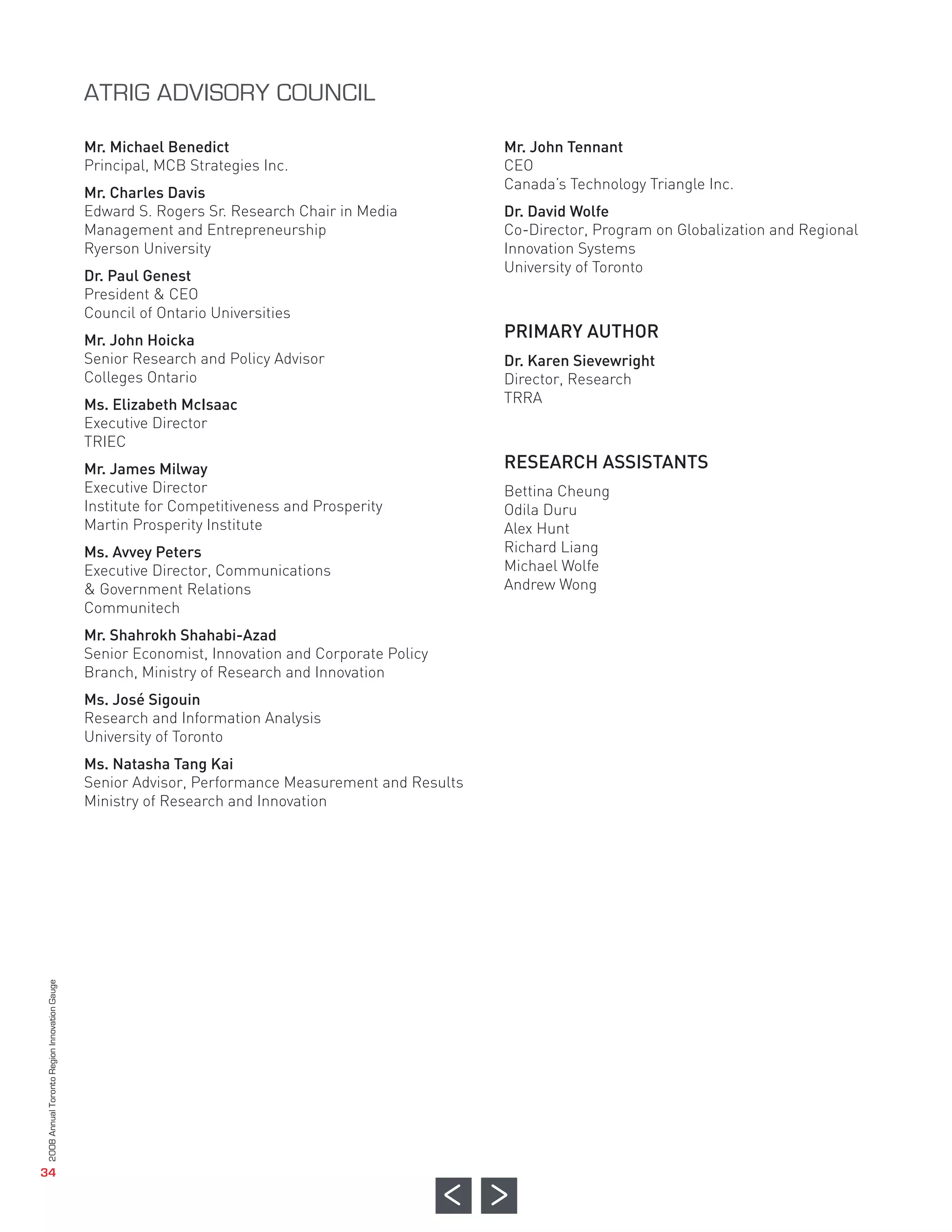 Mr. Michael Benedict                                  Mr. John Tennant
                                              Principal, MCB Strategies Inc.                        CEO
                                                                                                    Canada’s Technology Triangle Inc.
                                              Mr. Charles Davis
                                              Edward S. Rogers Sr. Research Chair in Media          Dr. David Wolfe
                                              Management and Entrepreneurship                       Co-Director, Program on Globalization and Regional




                                                                                                    PRIMARY AUTHOR
                                              Ryerson University                                    Innovation Systems
                                                                                                    University of Toronto
                                              Dr. Paul Genest
                                              President & CEO
                                              Council of Ontario Universities
                                              Mr. John Hoicka
                                              Senior Research and Policy Advisor                    Dr. Karen Sievewright




                                                                                                    RESEARCH ASSISTANTS
                                              Colleges Ontario                                      Director, Research
                                              Ms. Elizabeth McIsaac                                 TRRA
                                              Executive Director
                                              TRIEC
                                              Mr. James Milway
                                              Executive Director                                    Bettina Cheung
                                              Institute for Competitiveness and Prosperity          Odila Duru
                                              Martin Prosperity Institute                           Alex Hunt
                                              Ms. Avvey Peters                                      Richard Liang
                                              ATRIG ADVISORY COUNCIL




                                              Executive Director, Communications                    Michael Wolfe
                                              & Government Relations                                Andrew Wong
                                              Communitech
                                              Mr. Shahrokh Shahabi-Azad
                                              Senior Economist, Innovation and Corporate Policy
                                              Branch, Ministry of Research and Innovation
                                              Ms. José Sigouin
                                              Research and Information Analysis
                                              University of Toronto
                                              Ms. Natasha Tang Kai
                                              Senior Advisor, Performance Measurement and Results
                                              Ministry of Research and Innovation
2008 Annual Toronto Region Innovation Gauge




   34
 