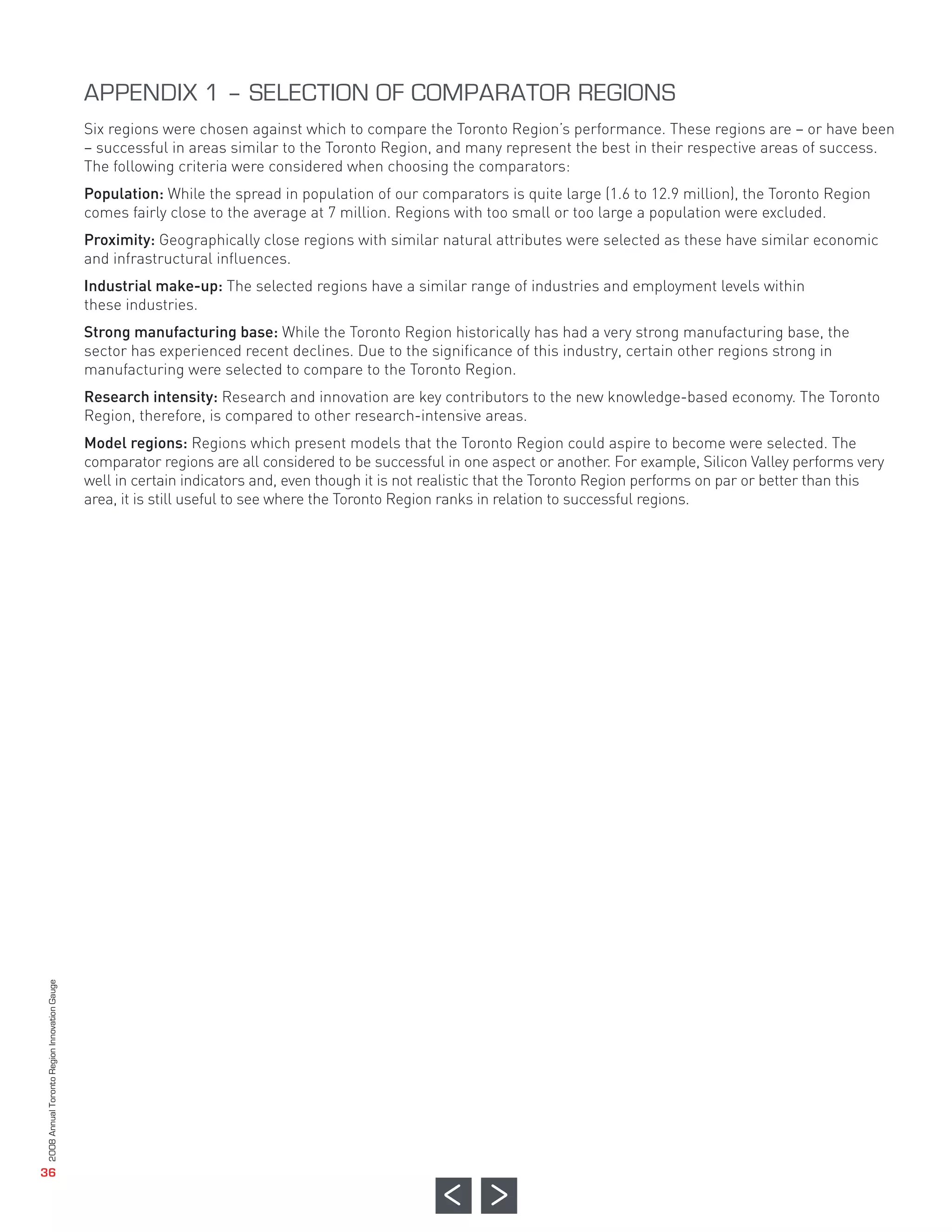Six regions were chosen against which to compare the Toronto Region’s performance. These regions are – or have been
                                              – successful in areas similar to the Toronto Region, and many represent the best in their respective areas of success.
                                              The following criteria were considered when choosing the comparators:
                                              Population: While the spread in population of our comparators is quite large (1.6 to 12.9 million), the Toronto Region
                                              comes fairly close to the average at 7 million. Regions with too small or too large a population were excluded.
                                              Proximity: Geographically close regions with similar natural attributes were selected as these have similar economic
                                              and infrastructural influences.
                                              Industrial make-up: The selected regions have a similar range of industries and employment levels within
                                              these industries.
                                              Strong manufacturing base: While the Toronto Region historically has had a very strong manufacturing base, the
                                              sector has experienced recent declines. Due to the significance of this industry, certain other regions strong in
                                              manufacturing were selected to compare to the Toronto Region.
                                              Research intensity: Research and innovation are key contributors to the new knowledge-based economy. The Toronto
                                              Region, therefore, is compared to other research-intensive areas.
                                              Model regions: Regions which present models that the Toronto Region could aspire to become were selected. The
                                              comparator regions are all considered to be successful in one aspect or another. For example, Silicon Valley performs very
                                              well in certain indicators and, even though it is not realistic that the Toronto Region performs on par or better than this
                                              area, it is still useful to see where the Toronto Region ranks in relation to successful regions.
                                              APPENDIX 1 – SELECTION OF COMPARATOR REGIONS
2008 Annual Toronto Region Innovation Gauge




   36
 