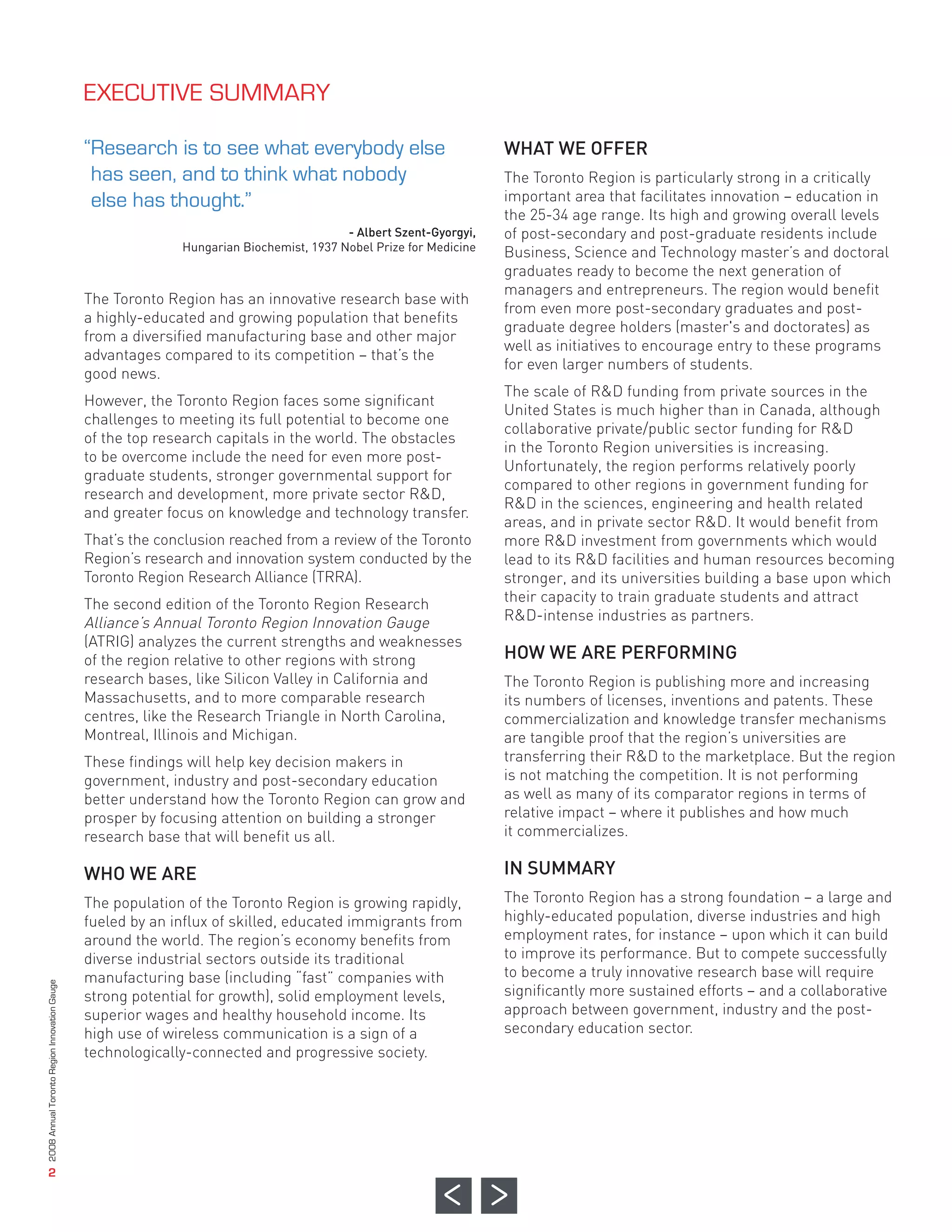 WHAT WE OFFER
                                                                                                                  The Toronto Region is particularly strong in a critically
                                                                                                                  important area that facilitates innovation – education in
                                                                                                                  the 25-34 age range. Its high and growing overall levels
                                                                                                                  of post-secondary and post-graduate residents include
                                                                                                                  Business, Science and Technology master’s and doctoral
                                                                                                                  graduates ready to become the next generation of
                                                                                                                  managers and entrepreneurs. The region would benefit
                                              The Toronto Region has an innovative research base with
                                                                                                                  from even more post-secondary graduates and post-
                                              a highly-educated and growing population that benefits
                                                                                                                  graduate degree holders (master's and doctorates) as
                                                                                        - Albert Szent-Gyorgyi,




                                              from a diversified manufacturing base and other major
                                                                                                                  well as initiatives to encourage entry to these programs
                                                            Hungarian Biochemist, 1937 Nobel Prize for Medicine




                                              advantages compared to its competition – that’s the
                                                                                                                  for even larger numbers of students.
                                              good news.
                                                                                                                  The scale of R&D funding from private sources in the
                                              However, the Toronto Region faces some significant
                                                                                                                  United States is much higher than in Canada, although
                                              challenges to meeting its full potential to become one
                                                                                                                  collaborative private/public sector funding for R&D
                                              of the top research capitals in the world. The obstacles
                                                                                                                  in the Toronto Region universities is increasing.
                                              to be overcome include the need for even more post-
                                                                                                                  Unfortunately, the region performs relatively poorly
                                              graduate students, stronger governmental support for
                                                                                                                  compared to other regions in government funding for
                                              research and development, more private sector R&D,
                                                                                                                  R&D in the sciences, engineering and health related
                                              and greater focus on knowledge and technology transfer.
                                                                                                                  areas, and in private sector R&D. It would benefit from
                                              That’s the conclusion reached from a review of the Toronto          more R&D investment from governments which would




                                                                                                                  HOW WE ARE PERFORMING
                                              Region’s research and innovation system conducted by the            lead to its R&D facilities and human resources becoming
                                              EXECUTIVE SUMMARY




                                              Toronto Region Research Alliance (TRRA).                            stronger, and its universities building a base upon which
                                              The second edition of the Toronto Region Research                   their capacity to train graduate students and attract
                                              Alliance’s Annual Toronto Region Innovation Gauge                   R&D-intense industries as partners.
                                              “Research is to see what everybody else




                                              (ATRIG) analyzes the current strengths and weaknesses
                                               has seen, and to think what nobody




                                              of the region relative to other regions with strong
                                               else has thought.”




                                              research bases, like Silicon Valley in California and               The Toronto Region is publishing more and increasing
                                              Massachusetts, and to more comparable research                      its numbers of licenses, inventions and patents. These
                                              centres, like the Research Triangle in North Carolina,              commercialization and knowledge transfer mechanisms
                                              Montreal, Illinois and Michigan.                                    are tangible proof that the region’s universities are
                                              These findings will help key decision makers in                     transferring their R&D to the marketplace. But the region




                                              WHO WE ARE                                                          IN SUMMARY
                                              government, industry and post-secondary education                   is not matching the competition. It is not performing
                                              better understand how the Toronto Region can grow and               as well as many of its comparator regions in terms of
                                              prosper by focusing attention on building a stronger                relative impact – where it publishes and how much
                                              research base that will benefit us all.                             it commercializes.



                                              The population of the Toronto Region is growing rapidly,            The Toronto Region has a strong foundation – a large and
                                              fueled by an influx of skilled, educated immigrants from            highly-educated population, diverse industries and high
                                              around the world. The region’s economy benefits from                employment rates, for instance – upon which it can build
                                              diverse industrial sectors outside its traditional                  to improve its performance. But to compete successfully
                                              manufacturing base (including “fast” companies with                 to become a truly innovative research base will require
                                              strong potential for growth), solid employment levels,              significantly more sustained efforts – and a collaborative
                                              superior wages and healthy household income. Its                    approach between government, industry and the post-
                                              high use of wireless communication is a sign of a                   secondary education sector.
                                              technologically-connected and progressive society.
2008 Annual Toronto Region Innovation Gauge




                   2
 