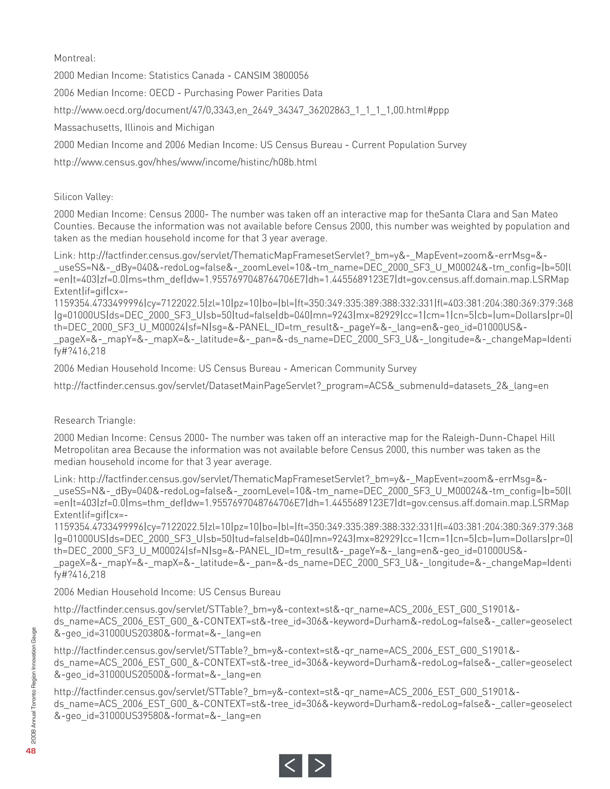 Montreal:
                                              2000 Median Income: Statistics Canada - CANSIM 3800056
                                              2006 Median Income: OECD - Purchasing Power Parities Data
                                              http://www.oecd.org/document/47/0,3343,en_2649_34347_36202863_1_1_1_1,00.html#ppp
                                              Massachusetts, Illinois and Michigan
                                              2000 Median Income and 2006 Median Income: US Census Bureau - Current Population Survey
                                              http://www.census.gov/hhes/www/income/histinc/h08b.html


                                              Silicon Valley:
                                              2000 Median Income: Census 2000- The number was taken off an interactive map for theSanta Clara and San Mateo
                                              Counties. Because the information was not available before Census 2000, this number was weighted by population and
                                              taken as the median household income for that 3 year average.
                                              Link: http://factfinder.census.gov/servlet/ThematicMapFramesetServlet?_bm=y&-_MapEvent=zoom&-errMsg=&-
                                              _useSS=N&-_dBy=040&-redoLog=false&-_zoomLevel=10&-tm_name=DEC_2000_SF3_U_M00024&-tm_config=|b=50|l
                                              =en|t=403|zf=0.0|ms=thm_def|dw=1.9557697048764706E7|dh=1.4455689123E7|dt=gov.census.aff.domain.map.LSRMap
                                              Extent|if=gif|cx=-
                                              1159354.4733499996|cy=7122022.5|zl=10|pz=10|bo=|bl=|ft=350:349:335:389:388:332:331|fl=403:381:204:380:369:379:368
                                              |g=01000US|ds=DEC_2000_SF3_U|sb=50|tud=false|db=040|mn=9243|mx=82929|cc=1|cm=1|cn=5|cb=|um=Dollars|pr=0|
                                              th=DEC_2000_SF3_U_M00024|sf=N|sg=&-PANEL_ID=tm_result&-_pageY=&-_lang=en&-geo_id=01000US&-
                                              _pageX=&-_mapY=&-_mapX=&-_latitude=&-_pan=&-ds_name=DEC_2000_SF3_U&-_longitude=&-_changeMap=Identi
                                              fy#?416,218
                                              2006 Median Household Income: US Census Bureau - American Community Survey
                                              http://factfinder.census.gov/servlet/DatasetMainPageServlet?_program=ACS&_submenuId=datasets_2&_lang=en


                                              Research Triangle:
                                              2000 Median Income: Census 2000- The number was taken off an interactive map for the Raleigh-Dunn-Chapel Hill
                                              Metropolitan area Because the information was not available before Census 2000, this number was taken as the
                                              median household income for that 3 year average.
                                              Link: http://factfinder.census.gov/servlet/ThematicMapFramesetServlet?_bm=y&-_MapEvent=zoom&-errMsg=&-
                                              _useSS=N&-_dBy=040&-redoLog=false&-_zoomLevel=10&-tm_name=DEC_2000_SF3_U_M00024&-tm_config=|b=50|l
                                              =en|t=403|zf=0.0|ms=thm_def|dw=1.9557697048764706E7|dh=1.4455689123E7|dt=gov.census.aff.domain.map.LSRMap
                                              Extent|if=gif|cx=-
                                              1159354.4733499996|cy=7122022.5|zl=10|pz=10|bo=|bl=|ft=350:349:335:389:388:332:331|fl=403:381:204:380:369:379:368
                                              |g=01000US|ds=DEC_2000_SF3_U|sb=50|tud=false|db=040|mn=9243|mx=82929|cc=1|cm=1|cn=5|cb=|um=Dollars|pr=0|
                                              th=DEC_2000_SF3_U_M00024|sf=N|sg=&-PANEL_ID=tm_result&-_pageY=&-_lang=en&-geo_id=01000US&-
                                              _pageX=&-_mapY=&-_mapX=&-_latitude=&-_pan=&-ds_name=DEC_2000_SF3_U&-_longitude=&-_changeMap=Identi
                                              fy#?416,218
                                              2006 Median Household Income: US Census Bureau
                                              http://factfinder.census.gov/servlet/STTable?_bm=y&-context=st&-qr_name=ACS_2006_EST_G00_S1901&-
                                              ds_name=ACS_2006_EST_G00_&-CONTEXT=st&-tree_id=306&-keyword=Durham&-redoLog=false&-_caller=geoselect
                                              &-geo_id=31000US20380&-format=&-_lang=en
                                              http://factfinder.census.gov/servlet/STTable?_bm=y&-context=st&-qr_name=ACS_2006_EST_G00_S1901&-
                                              ds_name=ACS_2006_EST_G00_&-CONTEXT=st&-tree_id=306&-keyword=Durham&-redoLog=false&-_caller=geoselect
                                              &-geo_id=31000US20500&-format=&-_lang=en
                                              http://factfinder.census.gov/servlet/STTable?_bm=y&-context=st&-qr_name=ACS_2006_EST_G00_S1901&-
                                              ds_name=ACS_2006_EST_G00_&-CONTEXT=st&-tree_id=306&-keyword=Durham&-redoLog=false&-_caller=geoselect
                                              &-geo_id=31000US39580&-format=&-_lang=en
2008 Annual Toronto Region Innovation Gauge




   48
 