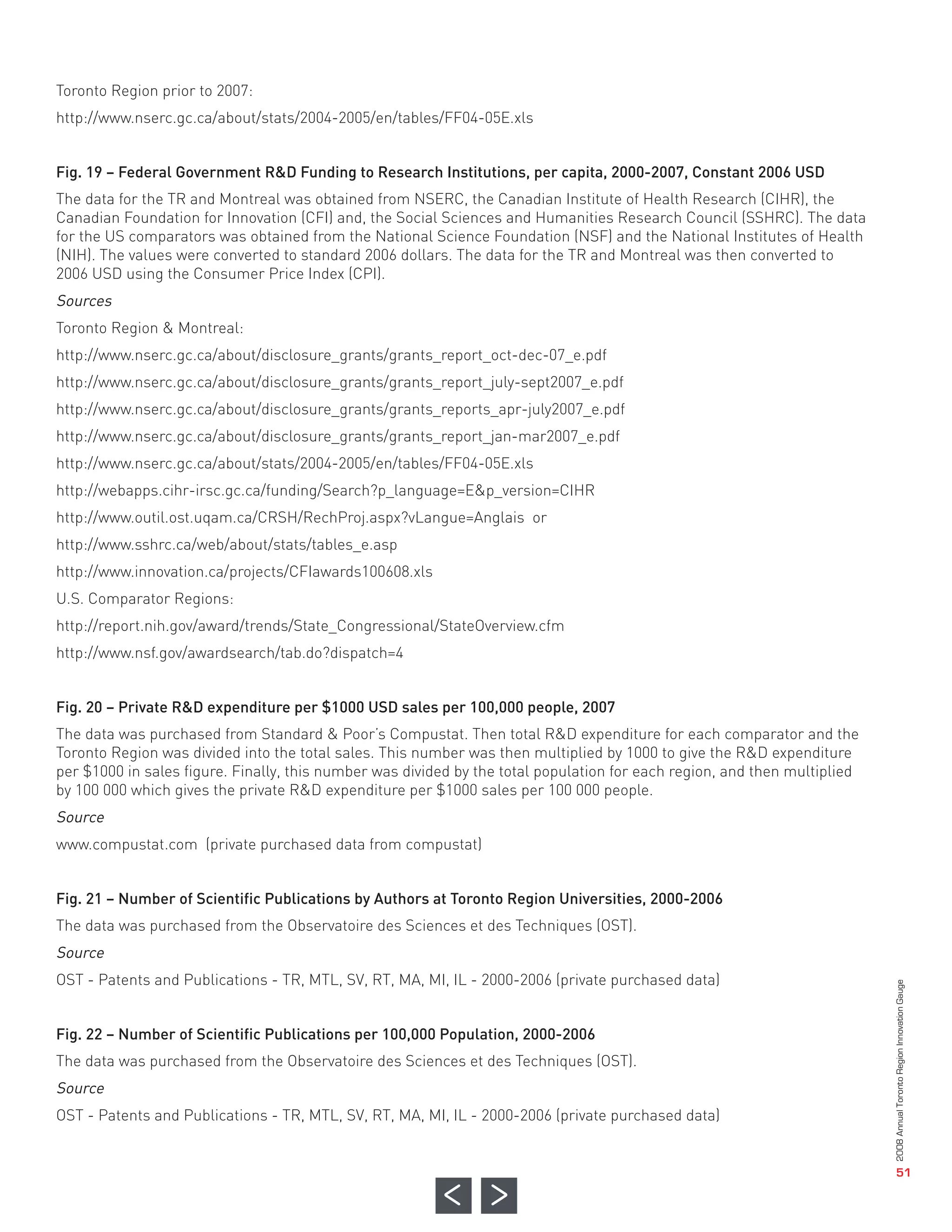 Toronto Region prior to 2007:
http://www.nserc.gc.ca/about/stats/2004-2005/en/tables/FF04-05E.xls


Fig. 19 – Federal Government R&D Funding to Research Institutions, per capita, 2000-2007, Constant 2006 USD
The data for the TR and Montreal was obtained from NSERC, the Canadian Institute of Health Research (CIHR), the
Canadian Foundation for Innovation (CFI) and, the Social Sciences and Humanities Research Council (SSHRC). The data
for the US comparators was obtained from the National Science Foundation (NSF) and the National Institutes of Health
(NIH). The values were converted to standard 2006 dollars. The data for the TR and Montreal was then converted to
2006 USD using the Consumer Price Index (CPI).
Sources
Toronto Region & Montreal:
http://www.nserc.gc.ca/about/disclosure_grants/grants_report_oct-dec-07_e.pdf
http://www.nserc.gc.ca/about/disclosure_grants/grants_report_july-sept2007_e.pdf
http://www.nserc.gc.ca/about/disclosure_grants/grants_reports_apr-july2007_e.pdf
http://www.nserc.gc.ca/about/disclosure_grants/grants_report_jan-mar2007_e.pdf
http://www.nserc.gc.ca/about/stats/2004-2005/en/tables/FF04-05E.xls
http://webapps.cihr-irsc.gc.ca/funding/Search?p_language=E&p_version=CIHR
http://www.outil.ost.uqam.ca/CRSH/RechProj.aspx?vLangue=Anglais or
http://www.sshrc.ca/web/about/stats/tables_e.asp
http://www.innovation.ca/projects/CFIawards100608.xls
U.S. Comparator Regions:
http://report.nih.gov/award/trends/State_Congressional/StateOverview.cfm
http://www.nsf.gov/awardsearch/tab.do?dispatch=4


Fig. 20 – Private R&D expenditure per $1000 USD sales per 100,000 people, 2007
The data was purchased from Standard & Poor’s Compustat. Then total R&D expenditure for each comparator and the
Toronto Region was divided into the total sales. This number was then multiplied by 1000 to give the R&D expenditure
per $1000 in sales figure. Finally, this number was divided by the total population for each region, and then multiplied
by 100 000 which gives the private R&D expenditure per $1000 sales per 100 000 people.
Source
www.compustat.com (private purchased data from compustat)


Fig. 21 – Number of Scientific Publications by Authors at Toronto Region Universities, 2000-2006
The data was purchased from the Observatoire des Sciences et des Techniques (OST).
Source
OST - Patents and Publications - TR, MTL, SV, RT, MA, MI, IL - 2000-2006 (private purchased data)


Fig. 22 – Number of Scientific Publications per 100,000 Population, 2000-2006
The data was purchased from the Observatoire des Sciences et des Techniques (OST).
Source
OST - Patents and Publications - TR, MTL, SV, RT, MA, MI, IL - 2000-2006 (private purchased data)
                                                                                                                           2008 Annual Toronto Region Innovation Gauge




                                                                                                                                              51
 