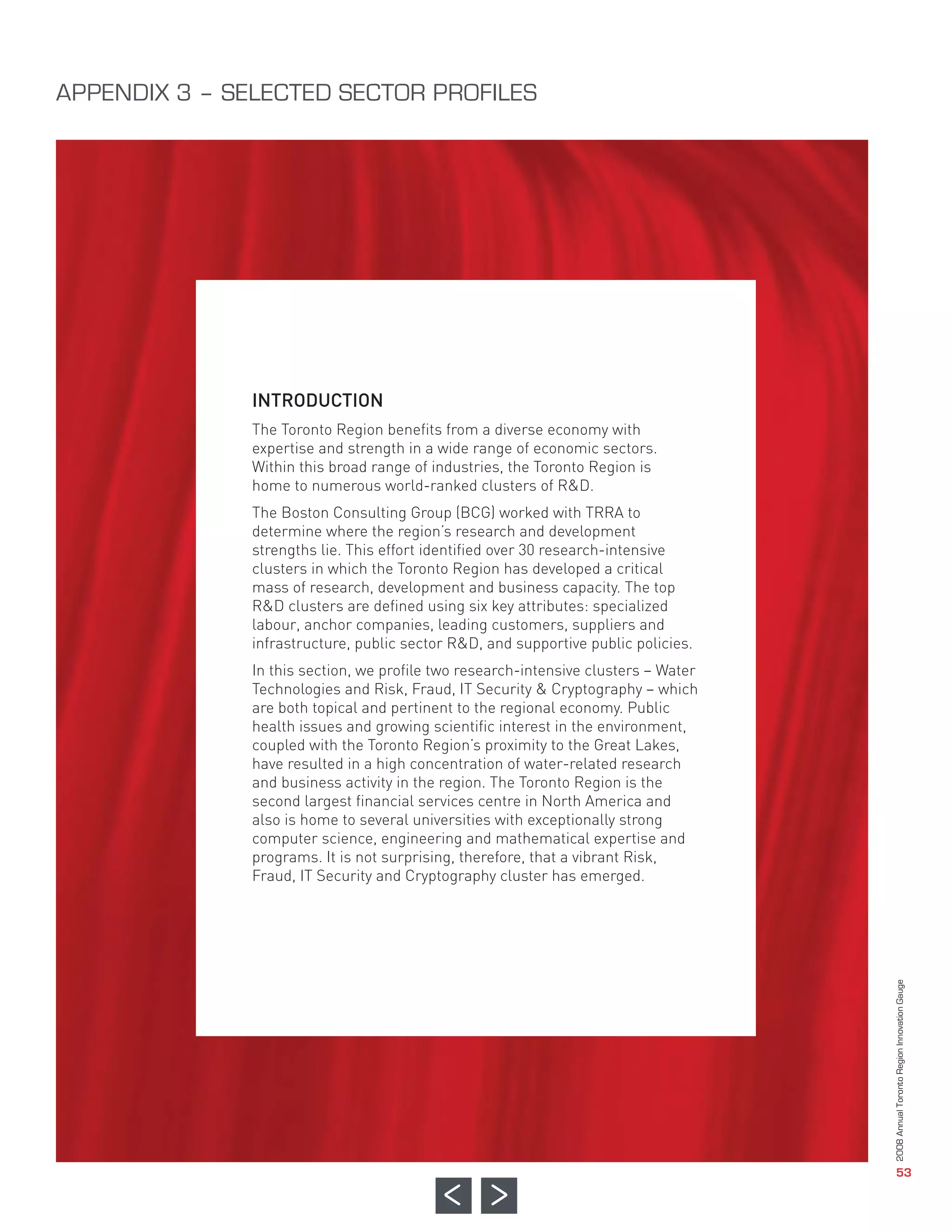 INTRODUCTION
               The Toronto Region benefits from a diverse economy with
               expertise and strength in a wide range of economic sectors.
               Within this broad range of industries, the Toronto Region is
               home to numerous world-ranked clusters of R&D.
               The Boston Consulting Group (BCG) worked with TRRA to
               determine where the region’s research and development
               strengths lie. This effort identified over 30 research-intensive
APPENDIX 3 – SELECTED SECTOR PROFILES




               clusters in which the Toronto Region has developed a critical
               mass of research, development and business capacity. The top
               R&D clusters are defined using six key attributes: specialized
               labour, anchor companies, leading customers, suppliers and
               infrastructure, public sector R&D, and supportive public policies.
               In this section, we profile two research-intensive clusters – Water
               Technologies and Risk, Fraud, IT Security & Cryptography – which
               are both topical and pertinent to the regional economy. Public
               health issues and growing scientific interest in the environment,
               coupled with the Toronto Region’s proximity to the Great Lakes,
               have resulted in a high concentration of water-related research
               and business activity in the region. The Toronto Region is the
               second largest financial services centre in North America and
               also is home to several universities with exceptionally strong
               computer science, engineering and mathematical expertise and
               programs. It is not surprising, therefore, that a vibrant Risk,
               Fraud, IT Security and Cryptography cluster has emerged.
                                                                                     2008 Annual Toronto Region Innovation Gauge




                                                                                                        53
 