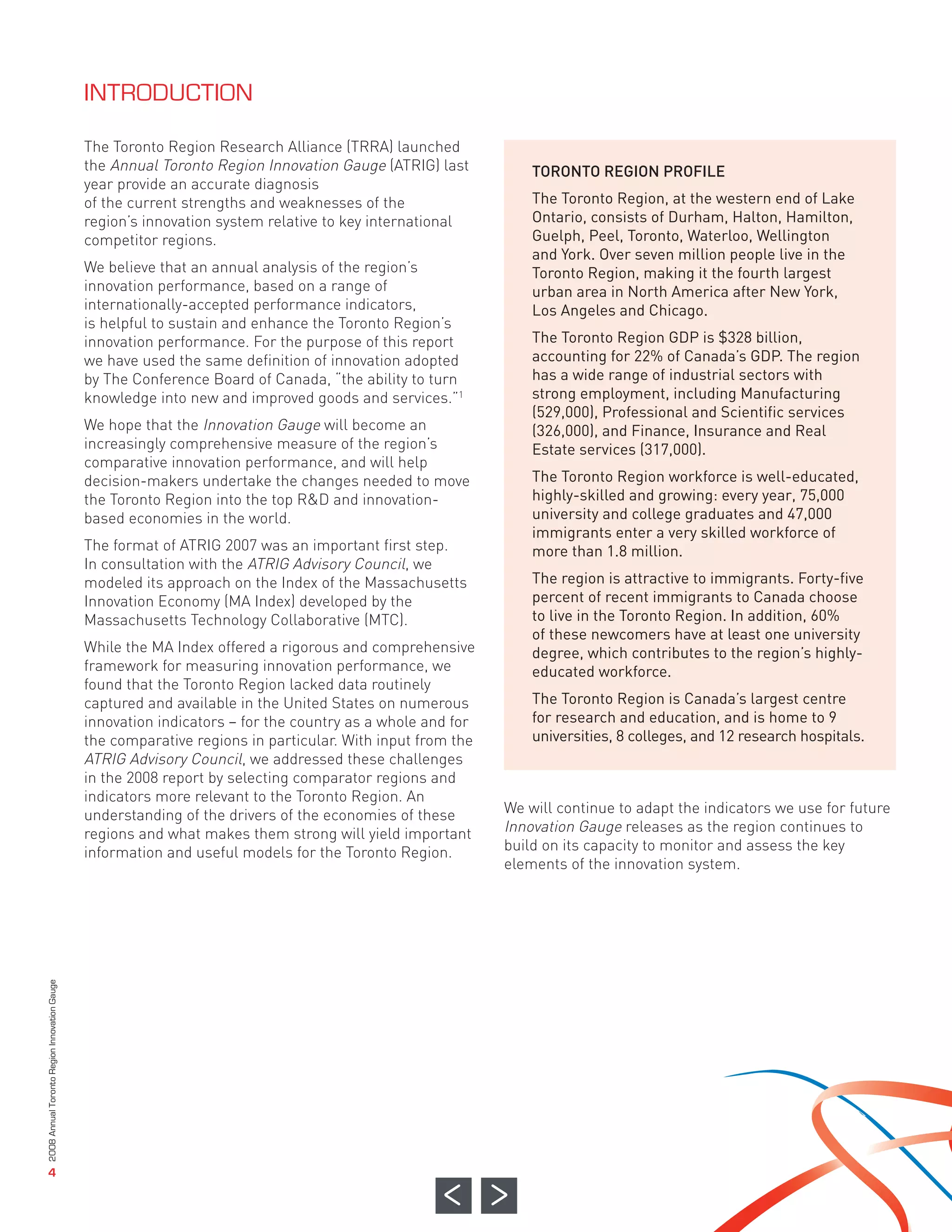The Toronto Region Research Alliance (TRRA) launched
                                              the Annual Toronto Region Innovation Gauge (ATRIG) last          TORONTO REGION PROFILE
                                              year provide an accurate diagnosis
                                              of the current strengths and weaknesses of the                   The Toronto Region, at the western end of Lake
                                              region’s innovation system relative to key international         Ontario, consists of Durham, Halton, Hamilton,
                                              competitor regions.                                              Guelph, Peel, Toronto, Waterloo, Wellington
                                                                                                               and York. Over seven million people live in the
                                              We believe that an annual analysis of the region’s               Toronto Region, making it the fourth largest
                                              innovation performance, based on a range of                      urban area in North America after New York,
                                              internationally-accepted performance indicators,                 Los Angeles and Chicago.
                                              is helpful to sustain and enhance the Toronto Region’s
                                              innovation performance. For the purpose of this report           The Toronto Region GDP is $328 billion,
                                              we have used the same definition of innovation adopted           accounting for 22% of Canada’s GDP. The region
                                              by The Conference Board of Canada, “the ability to turn          has a wide range of industrial sectors with
                                              knowledge into new and improved goods and services.”1            strong employment, including Manufacturing
                                                                                                               (529,000), Professional and Scientific services
                                              We hope that the Innovation Gauge will become an                 (326,000), and Finance, Insurance and Real
                                              increasingly comprehensive measure of the region’s               Estate services (317,000).
                                              comparative innovation performance, and will help
                                              decision-makers undertake the changes needed to move             The Toronto Region workforce is well-educated,
                                              the Toronto Region into the top R&D and innovation-              highly-skilled and growing: every year, 75,000
                                              based economies in the world.                                    university and college graduates and 47,000
                                                                                                               immigrants enter a very skilled workforce of
                                              The format of ATRIG 2007 was an important first step.            more than 1.8 million.
                                              In consultation with the ATRIG Advisory Council, we
                                              INTRODUCTION




                                              modeled its approach on the Index of the Massachusetts           The region is attractive to immigrants. Forty-five
                                              Innovation Economy (MA Index) developed by the                   percent of recent immigrants to Canada choose
                                              Massachusetts Technology Collaborative (MTC).                    to live in the Toronto Region. In addition, 60%
                                                                                                               of these newcomers have at least one university
                                              While the MA Index offered a rigorous and comprehensive          degree, which contributes to the region’s highly-
                                              framework for measuring innovation performance, we               educated workforce.
                                              found that the Toronto Region lacked data routinely
                                              captured and available in the United States on numerous          The Toronto Region is Canada’s largest centre
                                              innovation indicators – for the country as a whole and for       for research and education, and is home to 9
                                              the comparative regions in particular. With input from the       universities, 8 colleges, and 12 research hospitals.
                                              ATRIG Advisory Council, we addressed these challenges
                                              in the 2008 report by selecting comparator regions and
                                              indicators more relevant to the Toronto Region. An
                                              understanding of the drivers of the economies of these       We will continue to adapt the indicators we use for future
                                              regions and what makes them strong will yield important      Innovation Gauge releases as the region continues to
                                              information and useful models for the Toronto Region.        build on its capacity to monitor and assess the key
                                                                                                           elements of the innovation system.
2008 Annual Toronto Region Innovation Gauge




                   4
 