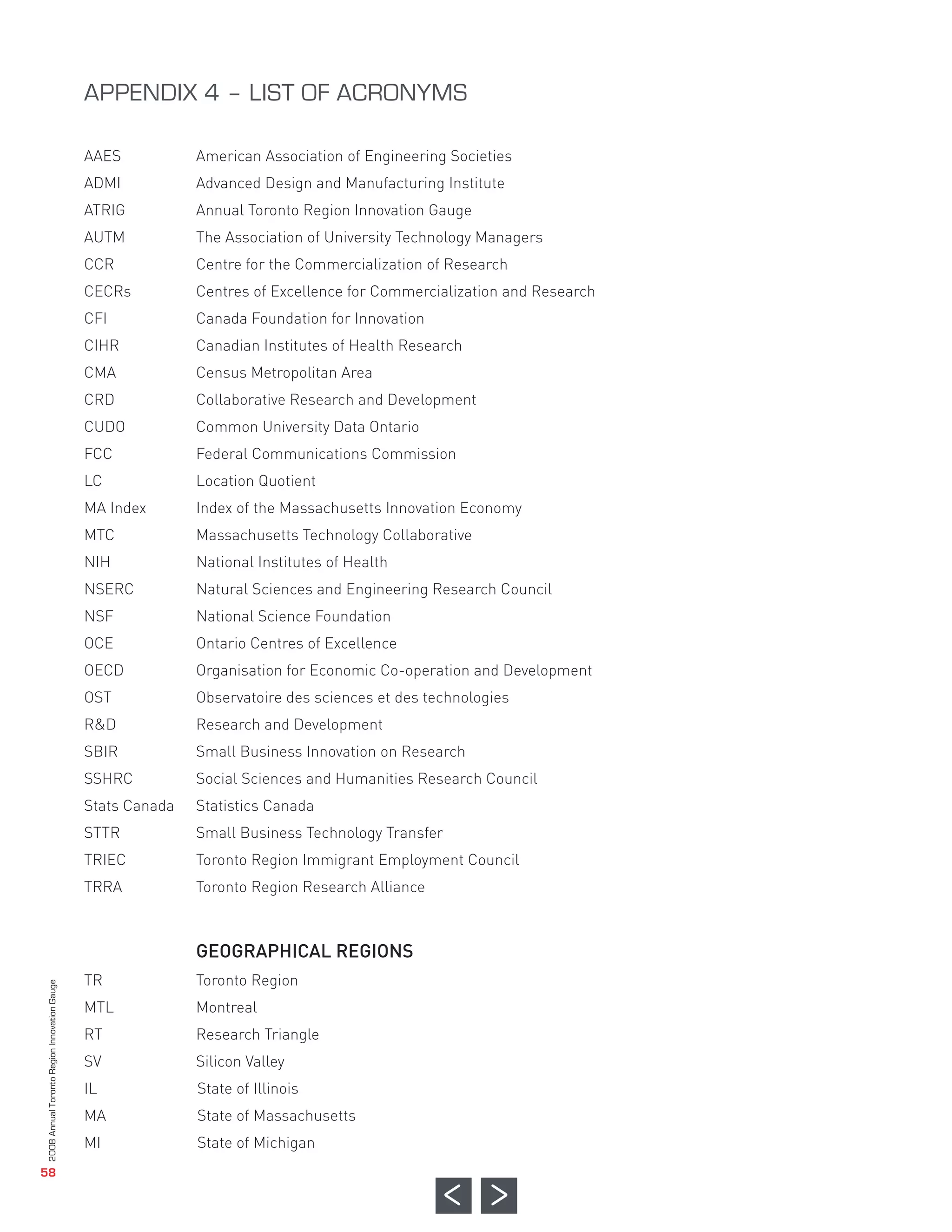 AAES           American Association of Engineering Societies
                                              ADMI           Advanced Design and Manufacturing Institute
                                              ATRIG          Annual Toronto Region Innovation Gauge
                                              AUTM           The Association of University Technology Managers
                                              CCR            Centre for the Commercialization of Research
                                              CECRs          Centres of Excellence for Commercialization and Research
                                              CFI            Canada Foundation for Innovation
                                              CIHR           Canadian Institutes of Health Research
                                              CMA            Census Metropolitan Area
                                              CRD            Collaborative Research and Development
                                              CUDO           Common University Data Ontario
                                              FCC            Federal Communications Commission
                                              LC             Location Quotient
                                              MA Index       Index of the Massachusetts Innovation Economy
                                              MTC            Massachusetts Technology Collaborative
                                              APPENDIX 4 – LIST OF ACRONYMS




                                              NIH            National Institutes of Health
                                              NSERC          Natural Sciences and Engineering Research Council
                                              NSF            National Science Foundation
                                              OCE            Ontario Centres of Excellence
                                              OECD           Organisation for Economic Co-operation and Development
                                              OST            Observatoire des sciences et des technologies
                                              R&D            Research and Development
                                              SBIR           Small Business Innovation on Research
                                              SSHRC          Social Sciences and Humanities Research Council
                                              Stats Canada   Statistics Canada
                                              STTR           Small Business Technology Transfer




                                                             GEOGRAPHICAL REGIONS
                                              TRIEC          Toronto Region Immigrant Employment Council
                                              TRRA           Toronto Region Research Alliance




                                              TR             Toronto Region
                                              MTL            Montreal
                                              RT             Research Triangle
                                              SV             Silicon Valley
                                              IL             State of Illinois
                                              MA             State of Massachusetts
                                              MI             State of Michigan
2008 Annual Toronto Region Innovation Gauge




   58
 