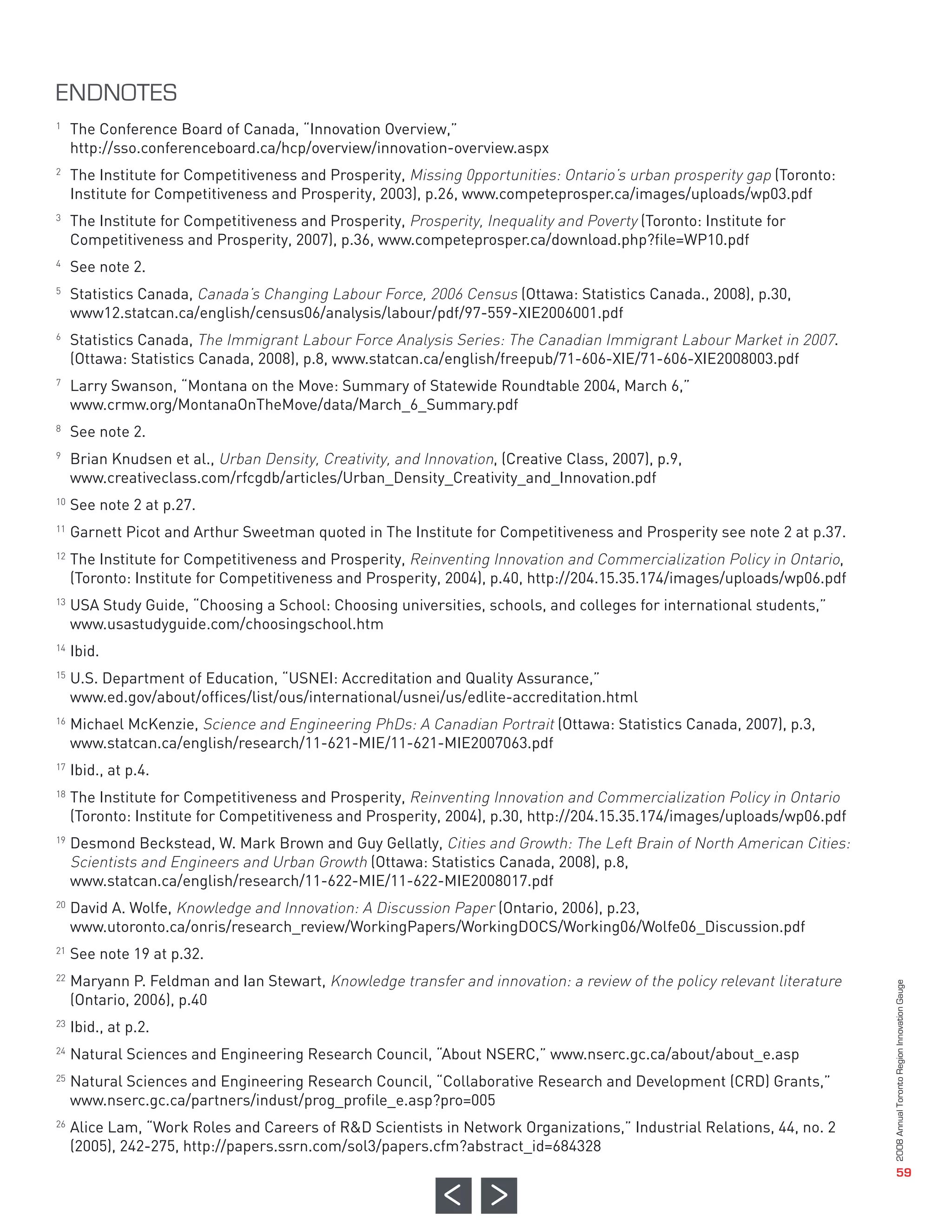 The Conference Board of Canada, “Innovation Overview,”
     http://sso.conferenceboard.ca/hcp/overview/innovation-overview.aspx
     The Institute for Competitiveness and Prosperity, Missing 0pportunities: Ontario’s urban prosperity gap (Toronto:
     Institute for Competitiveness and Prosperity, 2003), p.26, www.competeprosper.ca/images/uploads/wp03.pdf
     The Institute for Competitiveness and Prosperity, Prosperity, Inequality and Poverty (Toronto: Institute for
     Competitiveness and Prosperity, 2007), p.36, www.competeprosper.ca/download.php?file=WP10.pdf
     See note 2.
     Statistics Canada, Canada’s Changing Labour Force, 2006 Census (Ottawa: Statistics Canada., 2008), p.30,
     www12.statcan.ca/english/census06/analysis/labour/pdf/97-559-XIE2006001.pdf
1




     Statistics Canada, The Immigrant Labour Force Analysis Series: The Canadian Immigrant Labour Market in 2007.
     (Ottawa: Statistics Canada, 2008), p.8, www.statcan.ca/english/freepub/71-606-XIE/71-606-XIE2008003.pdf
2




     Larry Swanson, “Montana on the Move: Summary of Statewide Roundtable 2004, March 6,”
     www.crmw.org/MontanaOnTheMove/data/March_6_Summary.pdf
3




     See note 2.
     Brian Knudsen et al., Urban Density, Creativity, and Innovation, (Creative Class, 2007), p.9,
4




     www.creativeclass.com/rfcgdb/articles/Urban_Density_Creativity_and_Innovation.pdf
5




     See note 2 at p.27.
     Garnett Picot and Arthur Sweetman quoted in The Institute for Competitiveness and Prosperity see note 2 at p.37.
6




     The Institute for Competitiveness and Prosperity, Reinventing Innovation and Commercialization Policy in Ontario,
ENDNOTES




     (Toronto: Institute for Competitiveness and Prosperity, 2004), p.40, http://204.15.35.174/images/uploads/wp06.pdf
7




     USA Study Guide, “Choosing a School: Choosing universities, schools, and colleges for international students,”
     www.usastudyguide.com/choosingschool.htm
8




     Ibid.
9




     U.S. Department of Education, “USNEI: Accreditation and Quality Assurance,”
     www.ed.gov/about/offices/list/ous/international/usnei/us/edlite-accreditation.html
10




     Michael McKenzie, Science and Engineering PhDs: A Canadian Portrait (Ottawa: Statistics Canada, 2007), p.3,
11




     www.statcan.ca/english/research/11-621-MIE/11-621-MIE2007063.pdf
12




     Ibid., at p.4.
     The Institute for Competitiveness and Prosperity, Reinventing Innovation and Commercialization Policy in Ontario
13




     (Toronto: Institute for Competitiveness and Prosperity, 2004), p.30, http://204.15.35.174/images/uploads/wp06.pdf
     Desmond Beckstead, W. Mark Brown and Guy Gellatly, Cities and Growth: The Left Brain of North American Cities:
14




     Scientists and Engineers and Urban Growth (Ottawa: Statistics Canada, 2008), p.8,
15




     www.statcan.ca/english/research/11-622-MIE/11-622-MIE2008017.pdf
     David A. Wolfe, Knowledge and Innovation: A Discussion Paper (Ontario, 2006), p.23,
16




     www.utoronto.ca/onris/research_review/WorkingPapers/WorkingDOCS/Working06/Wolfe06_Discussion.pdf
     See note 19 at p.32.
17




     Maryann P. Feldman and Ian Stewart, Knowledge transfer and innovation: a review of the policy relevant literature
18




     (Ontario, 2006), p.40
     Ibid., at p.2.
19




     Natural Sciences and Engineering Research Council, “About NSERC,” www.nserc.gc.ca/about/about_e.asp
     Natural Sciences and Engineering Research Council, “Collaborative Research and Development (CRD) Grants,”
     www.nserc.gc.ca/partners/indust/prog_profile_e.asp?pro=005
20




     Alice Lam, “Work Roles and Careers of R&D Scientists in Network Organizations,” Industrial Relations, 44, no. 2
     (2005), 242-275, http://papers.ssrn.com/sol3/papers.cfm?abstract_id=684328
21

22



23

24

25



26
                                                                                                                         2008 Annual Toronto Region Innovation Gauge




                                                                                                                                            59
 