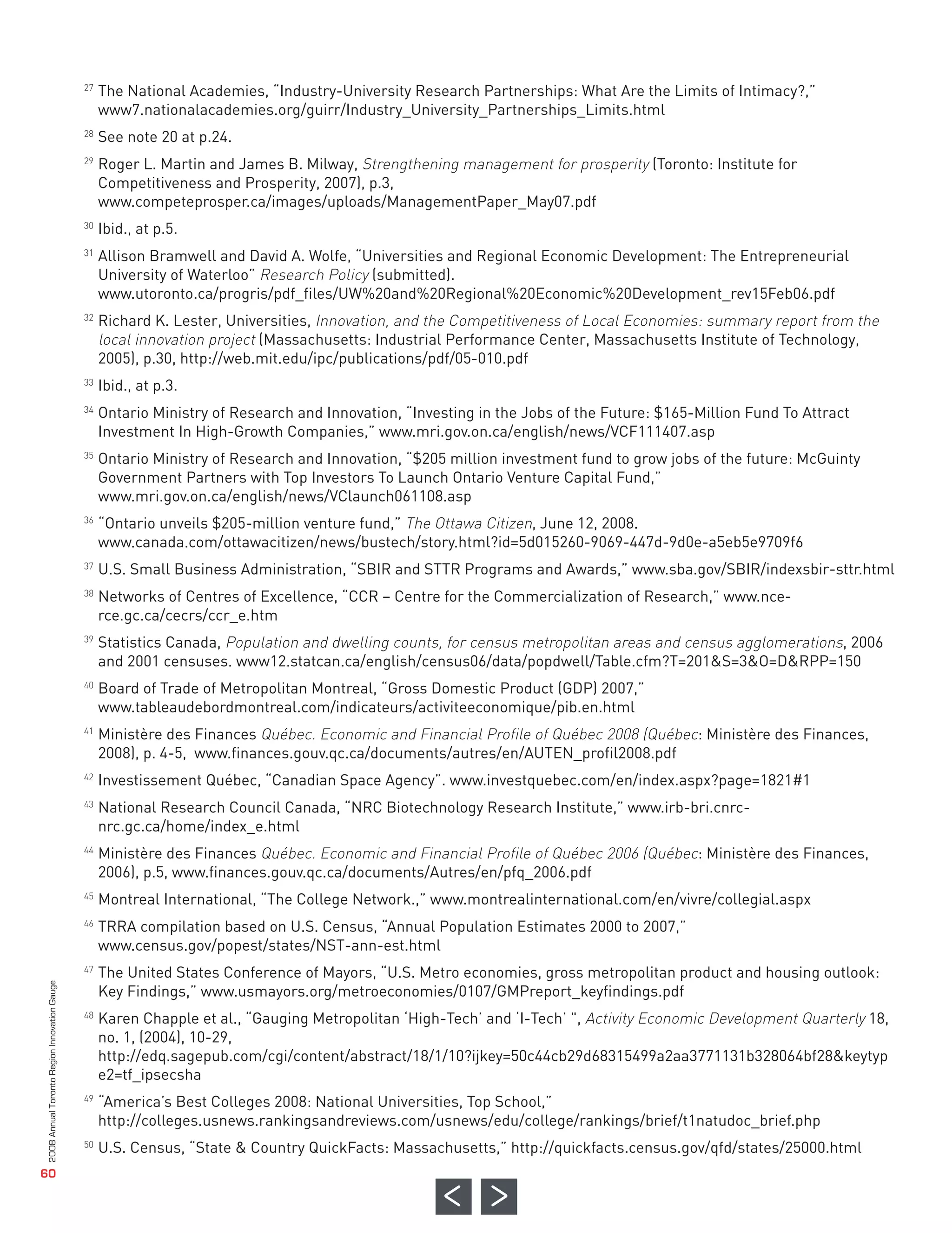 The National Academies, “Industry-University Research Partnerships: What Are the Limits of Intimacy?,”
                                                   www7.nationalacademies.org/guirr/Industry_University_Partnerships_Limits.html
                                                   See note 20 at p.24.
                                                   Roger L. Martin and James B. Milway, Strengthening management for prosperity (Toronto: Institute for
                                                   Competitiveness and Prosperity, 2007), p.3,
                                                   www.competeprosper.ca/images/uploads/ManagementPaper_May07.pdf
                                                   Ibid., at p.5.
                                                   Allison Bramwell and David A. Wolfe, “Universities and Regional Economic Development: The Entrepreneurial
                                                   University of Waterloo” Research Policy (submitted).
                                              27




                                                   www.utoronto.ca/progris/pdf_files/UW%20and%20Regional%20Economic%20Development_rev15Feb06.pdf
                                                   Richard K. Lester, Universities, Innovation, and the Competitiveness of Local Economies: summary report from the
                                                   local innovation project (Massachusetts: Industrial Performance Center, Massachusetts Institute of Technology,
                                              28




                                                   2005), p.30, http://web.mit.edu/ipc/publications/pdf/05-010.pdf
                                              29




                                                   Ibid., at p.3.
                                                   Ontario Ministry of Research and Innovation, “Investing in the Jobs of the Future: $165-Million Fund To Attract
                                              30




                                                   Investment In High-Growth Companies,” www.mri.gov.on.ca/english/news/VCF111407.asp
                                              31




                                                   Ontario Ministry of Research and Innovation, “$205 million investment fund to grow jobs of the future: McGuinty
                                                   Government Partners with Top Investors To Launch Ontario Venture Capital Fund,”
                                                   www.mri.gov.on.ca/english/news/VClaunch061108.asp
                                                   “Ontario unveils $205-million venture fund,” The Ottawa Citizen, June 12, 2008.
                                              32




                                                   www.canada.com/ottawacitizen/news/bustech/story.html?id=5d015260-9069-447d-9d0e-a5eb5e9709f6
                                                   U.S. Small Business Administration, “SBIR and STTR Programs and Awards,” www.sba.gov/SBIR/indexsbir-sttr.html
                                              33




                                                   Networks of Centres of Excellence, “CCR – Centre for the Commercialization of Research,” www.nce-
                                              34




                                                   rce.gc.ca/cecrs/ccr_e.htm
                                                   Statistics Canada, Population and dwelling counts, for census metropolitan areas and census agglomerations, 2006
                                              35




                                                   and 2001 censuses. www12.statcan.ca/english/census06/data/popdwell/Table.cfm?T=201&S=3&O=D&RPP=150
                                                   Board of Trade of Metropolitan Montreal, “Gross Domestic Product (GDP) 2007,”
                                                   www.tableaudebordmontreal.com/indicateurs/activiteeconomique/pib.en.html
                                              36




                                                   Ministère des Finances Québec. Economic and Financial Profile of Québec 2008 (Québec: Ministère des Finances,
                                                   2008), p. 4-5, www.finances.gouv.qc.ca/documents/autres/en/AUTEN_profil2008.pdf
                                              37




                                                   Investissement Québec, “Canadian Space Agency”. www.investquebec.com/en/index.aspx?page=1821#1
                                              38




                                                   National Research Council Canada, “NRC Biotechnology Research Institute,” www.irb-bri.cnrc-
                                                   nrc.gc.ca/home/index_e.html
                                              39




                                                   Ministère des Finances Québec. Economic and Financial Profile of Québec 2006 (Québec: Ministère des Finances,
                                                   2006), p.5, www.finances.gouv.qc.ca/documents/Autres/en/pfq_2006.pdf
                                              40




                                                   Montreal International, “The College Network.,” www.montrealinternational.com/en/vivre/collegial.aspx
                                                   TRRA compilation based on U.S. Census, “Annual Population Estimates 2000 to 2007,”
                                              41




                                                   www.census.gov/popest/states/NST-ann-est.html
                                                   The United States Conference of Mayors, “U.S. Metro economies, gross metropolitan product and housing outlook:
                                              42




                                                   Key Findings,” www.usmayors.org/metroeconomies/0107/GMPreport_keyfindings.pdf
                                              43




                                                   Karen Chapple et al., “Gauging Metropolitan ‘High-Tech’ and ‘I-Tech’ ", Activity Economic Development Quarterly 18,
                                                   no. 1, (2004), 10-29,
                                              44




                                                   http://edq.sagepub.com/cgi/content/abstract/18/1/10?ijkey=50c44cb29d68315499a2aa3771131b328064bf28&keytyp
                                                   e2=tf_ipsecsha
                                              45




                                                   “America’s Best Colleges 2008: National Universities, Top School,”
                                                   http://colleges.usnews.rankingsandreviews.com/usnews/edu/college/rankings/brief/t1natudoc_brief.php
                                              46




                                                   U.S. Census, “State & Country QuickFacts: Massachusetts,” http://quickfacts.census.gov/qfd/states/25000.html
                                              47



                                              48




                                              49



                                              50
2008 Annual Toronto Region Innovation Gauge




   60
 